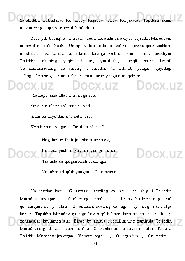 Salohiddin   Lutfullaev,   Ro ziboy   Rajabov,   Tilov   Kenjaevlar   Tojiddin   akani
o zlarining haqiqiy ustozi deb biladilar.	

2002  yili   bevaqt   o lim   iste dodli   xonanda  va  aktyor  Tojiddin  Murodovni	
 
oramizdan   olib   ketdi.   Uning   vafoti   oila   a zolari,   qovmu-qarindoshlari,	

muxlislari     va   barcha   do stlarini   larzaga   keltirdi.   Shu   o rinda   beixtiyor	
 
Tojiddin   akaning   yaqin   do sti,   yurtdoshi,   taniqli   shoir   Ismoil	

To xtamishevning   do stining   o limidan   ta sirlanib   yozgan   quyidagi	
   
Yog ilsin sizga  nomli she ri misralarini yodga olmoqchimiz. 	
   
“Sanoqli farzandlar el husniga zeb,
Farz erur ularni aylamoqlik yod
Sizni bu hayotdan erta ketar deb, 
Kim ham o ylagandi Tojiddin Murod?	

Nogahon tinibdir jo shqin sozingiz,	

Ko zda yosh tinglayman yuragim sasin	

Tasmalarda qolgan xush ovozingiz 	

Vujudim sel qilib yangrar  G amzasin”	
 
Ha   rostdan   ham   G amzasin   sevding   ko ngil   qo shig i   Tojiddin	
     
Murodov   kuylagan   qo shiqlarning   shohi   edi.   Uning   bir-biridan   go zal
   
qo shiqlari   ko p,   lekin   G amzasin   sevding   ko ngil   qo shig i   uni   elga	
       
tanitdi.   Tojiddin   Murodov   ijrosiga   havas   qilib   hozir   ham   bu   qo shiqni   ko p	
 
xonandalar   kuylamoqdalar.   Biroq   bu   ashula   ijrochiligining   zamirida   Tojiddin
Murodovning   shirali   ovozi   turibdi.   O zbekiston   radiosining   oltin   fondida	

Tojiddin Murodov ijro etgan  Xorazm segohi ,  O rgandim ,  Gulizorim ,	
      
31 