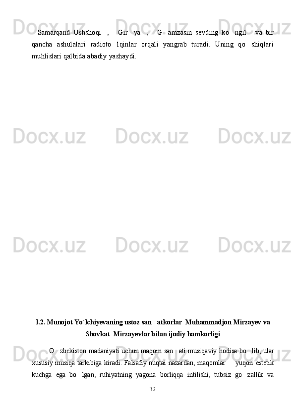 Samarqand   Ushshoqi ,   Gir ya ,   G amzasin   sevding   ko ngil   va   bir        
qancha   ashulalari   radioto lqinlar   orqali   yangrab   turadi.   Uning   qo shiqlari	
 
muhlislari qalbida abadiy yashaydi. 
I.2. Munojot Yo`lchi y evaning  ustoz san atkorlar  Muhammadjon Mirzayev va	

Shovkat   Mirzayev lar bilan ijodiy hamkorligi
O zbekiston madaniyati uchun maqom	
   san ati  	 musiqaviy hodisa bo lib, ular	
xususiy musiqa tarkibiga kiradi. Falsafiy nuqtai nazardan, maqomlar   yuqori estetik	

kuchga   ega   bo lgan,   ruhiyatning   yagona   borliqqa   intilishi,   tubsiz   go zallik   va	
 
32 