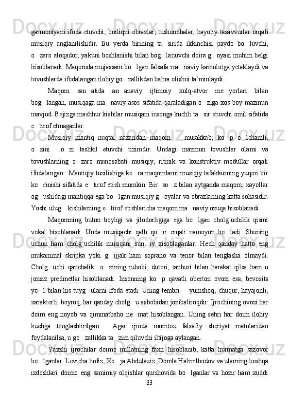 garmoniyani  ifoda etuvchi, borliqni  obrazlar, tushunchalar,  hayotiy tasavvurlar  orqali
musiqiy   anglanilishidir.   Bu   yerda   birining   ta sirida   ikkinchisi   paydo   bo luvchi, 
o zaro aloqador, yakuni boshlanishi bilan bog lanuvchi doira g oyasi muhim belgi	
  
hisoblanadi. Maqomda mujassam bo lgan falsafa ma naviy kamolotga yetaklaydi va	
 
tovushlarda ifodalangan ilohiy go zallikdan bahra olishni ta’minlaydi. 	

Maqom   san atida   an anaviy   ijtimoiy   xulq-atvor   me yorlari   bilan	
  
bog langan, musiqaga ma naviy asos sifatida qaraladigan o ziga xos boy mazmun	
  
mavjud. Bejizga mashhur kishilar musiqani insonga kuchli ta sir etuvchi omil sifatida	

e tirof etmaganlar.	

Musiqiy   mantiq   nuqtai   nazaridan   maqom     murakkab,   ko p   o lchamli,	
  
o zini   o zi   tashkil   etuvchi   tizimdir.   Undagi   mazmun   tovushlar   olami   va	
  
tovushlarning   o zaro   munosabati   musiqiy,   ritmik   va   konstruktiv   modullar   orqali	

ifodalangan.  Mantiqiy tuzilishiga ko ra maqomlarni musiqiy tafakkurning yuqori bir	

ko rinishi sifatida e tirof etish mumkin. Bir   so z bilan aytganda maqom, xayollar	
  
og ushidagi mantiqqa ega bo lgan musiqiy g oyalar va obrazlarning katta sohasidir.
  
Yoshi ulug  kishilarning e tirof etishlaricha maqom ma naviy ozuqa hisoblanadi. 	
  
Maqomning   butun   boyligi   va   jilodorligiga   ega   bo lgan   cholg`uchilik   qismi	

vokal   hisoblanadi.   Unda   musiqachi   qalb   qo ri   orqali   namoyon   bo ladi.   Shuning	
 
uchun   ham   cholg`uchilik   musiqani   sun iy   xisoblaganlar.   Hech   qanday   hatto   eng	

mukammal   skripka   yoki   g ijjak   ham   soprano   va   tenor   bilan   tenglasha   olmaydi.	

Cholg uchi   qanchalik     o zining   rubobi,   dutori,   tanburi   bilan   harakat   qilsa   ham   u	
 
jonsiz   predmetlar   hisoblanadi.   Insonning   ko p	
   qavatli   oberton   ovozi   esa ,   bevosita
yo l bilan his tuyg ularni ifoda etadi. Uning tembri   yumshoq, chuqur, hayajonli,	
  
xarakterli, boyroq, har qanday cholg u asbobidan jozibaliroqdir. Ijrochining ovozi har	

doim   eng   noyob   va   qimmatbaho   ne mat   hisoblangan.   Uning   sehri   har   doim   ilohiy

kuchga   tenglashtirilgan.     Agar   ijroda   mumtoz   falsafiy   sheriyat   matnlaridan
foydalanilsa, u go zallikka ta zim qiluvchi iltijoga aylangan.  	
 
Yaxshi   ijrochilar   doimo   millatning   faxri   hisoblanib,   katta   hurmatga   sazovor
bo lganlar. Levicha hofiz, Xo ja Abdulaziz, Domla HalimIbodov va ularning boshqa	
 
izdoshlari   doimo   eng   samimiy   olqishlar   qurshovida   bo lganlar   va   hozir   ham   xuddi	

33 