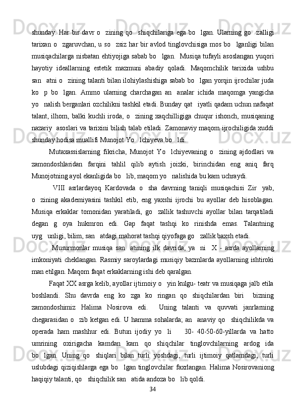 shunday.  Har  bir  davr   o zining qo shiqchilariga  ega  bo lgan. Ularning go zalligi   
tarixan o zgaruvchan, u so zsiz  har bir  avlod tinglovchisiga mos bo lganligi  bilan	
  
musiqachilarga nisbatan ehtiyojiga sabab bo lgan.   Musiqa tufayli asoslangan yuqori	

hayotiy   ideallarning   estetik   mazmuni   abadiy   qoladi.   Maqomchilik   tarixida   ushbu
san atni o zining talanti bilan ilohiylashishiga sabab bo lgan yorqin ijrochilar juda	
  
ko p   bo lgan.   Ammo   ularning   charchagan   an analar   ichida   maqomga   yangicha
  
yo nalish berganlari ozchilikni tashkil etadi. Bunday qat iyatli qadam uchun nafaqat
 
talant,  ilhom,  balki   kuchli   iroda,  o zining  xaqchilligiga  chuqur  ishonch,   musiqaning	

nazariy   asoslari va tarixini bilish talab etiladi. Zamonaviy maqom ijrochiligida xuddi
shunday hodisa muallifi Munojot Yo lchiyeva bo ldi. 
 
Mutaxassislarning   fikricha,   Munojot   Yo lchiyevaning   o zining   ajdodlari   va	
 
zamondoshlaridan   farqini   tahlil   qilib   aytish   joizki,   birinchidan   eng   aniq   farq
Munojotning ayol ekanligida bo lib, maqom yo nalishida bu kam uchraydi.	
 
  VIII   asrlardayoq   Kardovada   o sha   davrning   taniqli   musiqachisi   Zir yab,	
 
o zining   akademiyasini   tashkil   etib,   eng   yaxshi   ijrochi   bu   ayollar   deb   hisoblagan.	

Musiqa   erkaklar   tomonidan   yaratiladi,   go zallik   tashuvchi   ayollar   bilan   tarqatiladi	

degan   g oya   hukmron   edi.   Gap   faqat   tashqi   ko rinishda   emas.   Talantning	
 
uyg unligi, bilim, san atdagi mahorat tashqi qiyofaga go zallik baxsh etadi.	
  
  Musurmon lar   musiqa   san atining   ilk   davri	
 da,   ya ni  	   X   -   asrda   ayollarning
imkoniyati   cheklangan.  Rasmiy  saroylardagi  musiqiy  bazmlarda  ayollarning  ishtiroki
man etilgan. Maqom faqat erkaklarning ishi deb qaralgan. 
Faqat XX asrga kelib, ayollar ijtimoiy o yin kulgu- teatr va musiqaga jalb etila	

boshlandi.   Shu   davrda   eng   ko zga   ko ringan   qo shiqchilardan   biri     bizning	
  
zamondoshimiz   Halima   Nosirova   edi.     Uning   talanti   va   quvvati   janrlarning
chegarasidan   o zib  ketgan  edi.  U  hamma  sohalarda;   an anaviy  qo shiqchilikda   va	
  
operada   ham   mashhur   edi.   Butun   ijodiy   yo li     30-   40-50-60-yillarda   va   hatto	
 
umrining   oxirigacha   kamdan   kam   qo shiqchilar   tinglovchilarning   ardog ida	
 
bo lgan.   Uning   qo shiqlari   bilan   turli   yoshdagi,   turli   ijtimoiy   qatlamdagi,   turli	
 
uslubdagi  qiziqishlarga ega bo lgan tinglovchilar  faxrlangan. Halima Nosirova	
 niong
haqiqiy talanti, qo shiqchilik san atida andoza bo lib qoldi. 	
  
34 