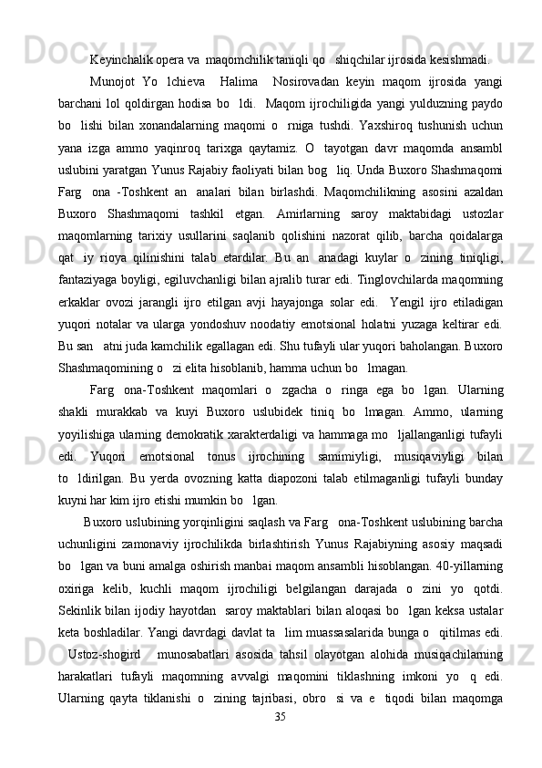 Keyinchalik opera va  maqomchilik taniqli qo shiqchilar ijrosida kesishmadi.
Munojot   Yo lchieva     Halima     Nosirovadan   keyin   maqom   ijrosida   yangi	

barchani   lol   qoldirgan   hodisa   bo ldi.     Maqom   ijrochiligida   yangi   yulduzning   paydo	

bo lishi   bilan   xonandalarning   maqomi   o rniga   tushdi.   Yaxshiroq   tushunish   uchun	
 
yana   izga   ammo   yaqinroq   tarixga   qaytamiz.   O tayotgan   davr   maqomda   ansambl	

uslubini yaratgan Yunus Rajabiy faoliyati bilan bog liq. Unda Buxoro Shashmaqomi	

Farg ona   -Toshkent   an analari   bilan   birlashdi.   Maqomchilikning   asosini   azaldan	
 
Buxoro   Shashmaqomi   tashkil   etgan.   Amirlarning   saroy   maktabidagi   ustozlar
maqomlarning   tarixiy   usullarini   saqlanib   qolishini   nazorat   qilib,   barcha   qoidalarga
qat iy   rioya   qilinishini   talab   etardilar.   Bu   an anadagi   kuylar   o zining   tiniqligi,
  
fantaziyaga boyligi, egiluvchanligi bilan ajralib turar edi. Tinglovchilarda maqomning
erkaklar   ovozi   jarangli   ijro   etilgan   avji   hayajonga   solar   edi.     Yengil   ijro   etiladigan
yuqori   notalar   va   ularga   yondoshuv   noodatiy   emotsional   holatni   yuzaga   keltirar   edi.
Bu san atni juda kamchilik egallagan edi. Shu tufayli ular yuqori baholangan. Buxoro	

Shashmaqomining o zi elita hisoblanib, hamma uchun bo lmagan. 	
 
Farg ona-Toshkent   maqomlari   o zgacha   o ringa   ega   bo lgan.   Ularning	
   
shakli   murakkab   va   kuyi   Buxoro   uslubidek   tiniq   bo lmagan.   Ammo,   ularning	

yoyilishiga ularning demokratik xarakterdaligi va hammaga mo ljallanganligi tufayli	

edi.   Yuqori   emotsional   tonus   ijrochining   samimiyligi,   musiqaviyligi   bilan
to ldirilgan.   Bu   yerda   ovozning   katta   diapozoni   talab   etilmaganligi   tufayli   bunday	

kuyni har kim ijro etishi mumkin bo lgan.  	

          Buxoro uslubining yorqinligini saqlash va Farg ona-Toshkent uslubining barcha	

uchunligini   zamonaviy   ijrochilikda   birlashtirish   Yunus   Rajabiyning   asosiy   maqsadi
bo lgan va buni amalga oshirish manbai maqom ansambli hisoblangan. 40-yillarning	

oxiriga   kelib,   kuchli   maqom   ijrochiligi   belgilangan   darajada   o zini   yo qotdi.	
 
Sekinlik bilan  ijodiy hayotdan    saroy maktablari  bilan  aloqasi  bo lgan keksa  ustalar	

keta boshladilar. Yangi davrdagi davlat ta lim muassasalarida bunga o qitilmas edi.	
 
Ustoz-shogird   munosabatlari   asosida   tahsil   olayotgan   alohida   musiqachilarning	
 
harakatlari   tufayli   maqomning   avvalgi   maqomini   tiklashning   imkoni   yo q   edi.	

Ularning   qayta   tiklanishi   o zining   tajribasi,   obro si   va   e tiqodi   bilan   maqomga	
  
35 