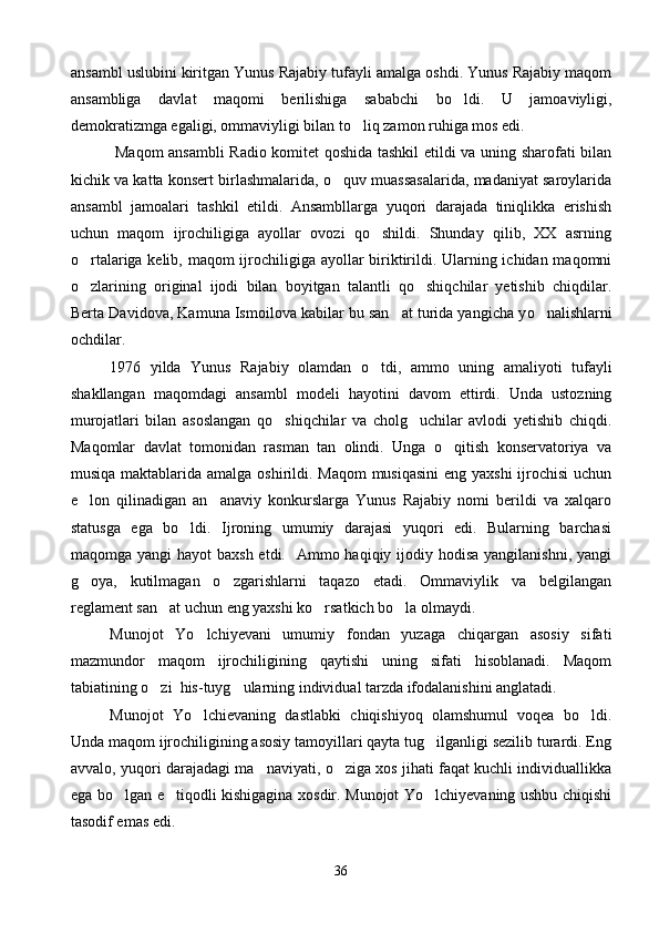 ansambl uslubini kiritgan Yunus Rajabiy tufayli amalga oshdi. Yunus Rajabiy maqom
ansambliga   davlat   maqomi   berilishiga   sababchi   bo ldi.   U   jamoaviyligi,
demokratizmga egaligi, ommaviyligi bilan to liq zamon ruhiga mos edi. 	

  Maqom ansambli Radio komitet qoshida tashkil etildi va uning sharofati bilan
kichik va katta konsert birlashmalarida, o quv muassasalarida, madaniyat saroylarida	

ansambl   jamoalari   tashkil   etildi.   Ansambllarga   yuqori   darajada   tiniqlikka   erishish
uchun   maqom   ijrochiligiga   ayollar   ovozi   qo shildi.   Shunday   qilib,   XX   asrning	

o rtalariga kelib, maqom  ijrochiligiga ayollar  biriktirildi. Ularning ichidan maqomni	

o zlarining   original   ijodi   bilan   boyitgan   talantli   qo shiqchilar   yetishib   chiqdilar.
 
Berta Da v i dova, Kamuna Ismoilova kabilar bu san at turida yangicha y	
 o	 nalishlarni
ochdilar.
1976   yilda   Yunus   Rajabiy   olamdan   o	
 tdi ,   ammo   uning   amaliyoti   tufayli
shakllangan   maqomdagi   ansambl   modeli   hayotini   davom   ettirdi.   Unda   ustozning
murojatlari   bilan   asoslangan   qo shiqchilar   va   cholg uchilar   avlodi   yetishib   chiqdi.	
 
Maqomlar   davlat   tomonidan   rasman   tan   olindi.   Unga   o qitish   konservatoriya   va	

musiqa maktablarida amalga oshirildi. Maqom  musiqasini  eng yaxshi  ijrochisi  uchun
e lon   qilinadigan   an anaviy   konkurslarga   Yunus   Rajabiy   nomi   berildi   va   xalqaro	
 
statusga   ega   bo ldi.   Ijroning   umumiy   darajasi   yuqori   edi.   Bularning   barchasi	

maqomga yangi  hayot  baxsh  etdi.   Ammo haqiqiy ijodiy hodisa  yangilanishni,  yangi
g oya,   kutilmagan   o zgarishlarni   taqazo   etadi.   Ommaviylik   va   belgilangan	
 
reglament san at uchun eng yaxshi ko rsatkich bo la olmaydi.	
  
Munojot   Yo lchiyevani   umumiy   fondan   yuzaga   chiqargan   asosiy   sifati	

mazmundor   maqom   ijrochiligining   qaytishi   uning   sifati   hisoblanadi.   Maqom
tabiatining o zi  his-tuyg ularning individual tarzda ifodalanishini anglatadi. 	
 
Munojot   Yo lchievaning   dastlabki   chiqishiyoq   olamshumul   voqea   bo ldi.	
 
Unda maqom ijrochiligining asosiy tamoyillari qayta tug ilganligi sezilib turardi. Eng	

avvalo, yuqori darajadagi ma naviyati, o ziga xos jihati faqat kuchli individuallikka	
 
ega bo lgan e tiqodli kishigagina xosdir. Munojot Yo lchiyevaning ushbu chiqishi	
  
tasodif emas edi.
36 