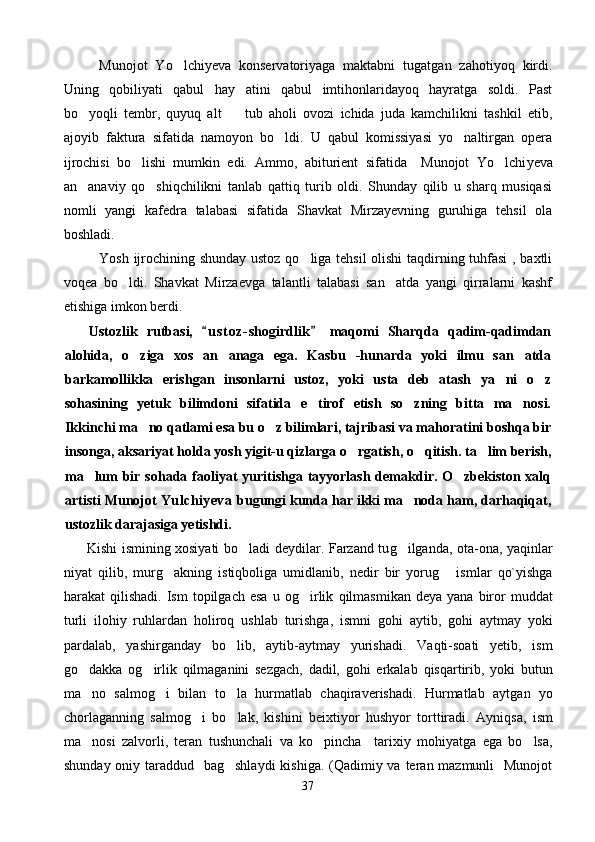 Munojot   Yo lchiyeva   konservatoriyaga   maktabni   tugatgan   zahotiyoq   kirdi.
Uning   qobiliyati   qabul   hay atini   qabul   imtihonlaridayoq   hayratga   soldi.   Past	

bo yoqli   tembr,   quyuq   alt     tub   aholi   ovozi   ichida   juda   kamchilikni   tashkil   etib,	
 
ajoyib   faktura   sifatida   namoyon   bo ldi.   U   qabul   komissiyasi   yo naltirgan   opera	
 
ijrochisi   bo lishi   mumkin   edi.   Ammo,   abiturient   sifatida     Munojot   Yo lchi	
  y eva
an anaviy   qo shiqchilikni   tanlab   qattiq   turib   oldi.   Shunday   qilib   u   sharq   musiqasi	
 
nomli   yangi   kafedra   talabasi   sifatida   Shavkat   Mirzayevning   guruhiga   tehsil   ola
boshladi.
Yosh ijrochining shunday ustoz qo liga tehsil olishi  taqdirning tuhfasi , baxtli	

voqea   bo ldi.   Shavkat   Mirzaevga   talantli   talabasi   san atda   yangi   qirralarni   kashf	
 
etishiga imkon berdi.
Ustozlik   rutbasi,   u s t oz- shogirdlik   maqomi   Sharqda   qadim-qadimdan	
 
alohida,   o ziga   xos   an anaga   ega.   Kasbu   -hunarda   yoki   ilmu   san atda	
  
barkamollikka   erishgan   insonlarni   ustoz,   yoki   usta   deb   atash   ya ni   o z	
 
sohasining   yetuk   bilimdoni   sifatida   e tirof   etish   so zning   bitta   ma nosi.	
  
Ikkinchi ma no qatlami esa bu o z bilimlari, tajribasi va mahoratini boshqa bir	
 
insonga, aksariyat holda yosh yigit-u qizlarga o rgatish, o qitish. ta lim berish,	
  
ma lum bir  sohada faoliyat  yuritishga tayyorlash demakdir. O zbekiston xalq	
 
artisti Munojot  Yulchiyeva   bugungi kunda har ikki ma noda ham, darhaqiqat,	

ustozlik darajasiga yetishdi.
          Kishi ismining xosiyati b o	
 ladi deydilar. Farzand tu g	 ilganda, ota-ona, ya q inlar
niyat   q ilib,   mur g	
 akning   isti q boliga   umidlanib,   nedir   bir   yoru g	   ismlar   qo`yishga
h arakat   qilishadi.  Ism  topilgach  esa  u  o g	
 irlik   q ilmasmikan  deya   yana  biror   muddat
turli   ilo h iy   ruhlardan   h oliroq   u shl ab   turishga,   ismni   go h i   aytib,   go h i   aytmay   yoki
pardalab,   yashirganday   b o	
 lib,   aytib-aytmay   yurishadi.   Va q ti-soati   yetib,   ism
g o	
 dakka   o g	 irlik   q ilmaganini   sezgach,   dadil,   go h i   erkalab   q isqartirib,   yoki   butun
ma no   salmo	
 g	 i   bilan   t o	 la   h urmatlab   cha q iraverishadi.   H urmatlab   aytga n   yo
chorlaganning   salmo g	
 i   b o	 lak,   kishini   beixtiyor   hushyor   tort t iradi.   Ayni q sa,   ism
ma nosi   zalvorli,   teran	
   tushunchali   va   ko pincha     tarixiy   mohiyatga   ega   bo lsa,	 
shunday oniy taraddud   bag shlaydi  kishiga. (Qadimiy va teran mazmunli    Munojot	

37 