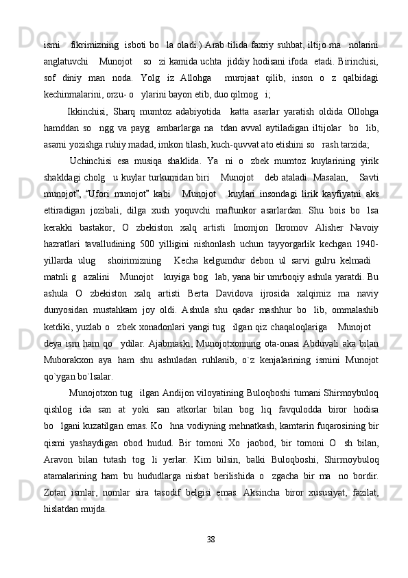 ismi      fikrimizning   isboti  bo la oladi.)  Arab tilida  faxriy suhbat, iltijo ma nolarini 
anglatuvchi  Munojot  so zi kamida uchta   jiddiy hodisani ifoda   etadi. Birinchisi,	
  
sof   diniy   man noda.   Yolg iz   Allohga     murojaat   qilib,   inson   o z   qalbidagi	
  
kechinmalarini, orzu- o ylarini bayon etib, duo qilmog i; 	
 
          Ikkinchisi,   Sharq   mumtoz   adabiyotida     katta   asarlar   yaratish   oldida   Ollohga
hamddan   so ngg   va   payg ambarlarga   na tdan   avval   aytiladigan   iltijolar     bo lib,	
   
asarni yozishga ruhiy madad, imkon tilash, kuch-quvvat ato etishini so rash tarzida; 	

          Uchinchisi   esa   musiqa   shaklida.   Ya ni   o zbek   mumtoz   kuylarining   yirik	
 
shakldagi  cholg u kuylar  turkumidan biri   Munojot  deb ataladi. Masalan,   Savti	
   
munojot ,   Ufori  	
  munojot  	 kabi   Munojot   kuylari   insondagi   lirik   kayfiyatni   aks	 
ettiradigan   jozibali,   dilga   xush   yoquvchi   maftunkor   asarlardan.   Shu   bois   bo lsa	

kerakki   bastakor,   O zbekiston   xalq   artisti   Imomjon   Ikromov   Alisher   Navoiy	

hazratlari   tavalludining   500   yilligini   nishonlash   uchun   tayyorgarlik   kechgan   1940-
yillarda   ulug   shoirimizning   Kecha   kelgumdur   debon   ul   sarvi   gulru   kelmadi	
  
matnli g azalini  Munojot  kuyiga bog lab, yana bir umrboqiy ashula yaratdi. Bu	
   
ashula   O zbekiston   xalq   artisti   Berta   Davidova   ijrosida   xalqimiz   ma naviy
 
dunyosidan   mustahkam   joy   oldi.   Ashula   shu   qadar   mashhur   bo lib,   ommalashib	

ketdiki, yuzlab o zbek xonadonlari  yangi  tug ilgan qiz chaqaloqlariga  Munojot	
   
deya   ism   ham   qo ydilar.   Ajabmaski,   Munojotxonning   ota-onasi   Abduvali   aka   bilan

Muborakxon   aya   ham   shu   ashuladan   ruhlanib,   o`z   kenjalarining   ismini   Munojot
qo`ygan bo`lsalar.   
                Munojotxon tug ilgan Andijon viloyatining Buloqboshi tumani Shirmoybuloq	

qishlog ida   san at   yoki  	
  san atkorlar  	 bilan   bog liq   favqulodda   biror   hodisa	
bo lgani 	
 kuzatilgan emas. Ko hna vodiyning mehnatkash, kamtarin fuqarosining bir	
qismi   yashaydigan   obod   hudud.   Bir   tomoni   X o	
 jaobod,   bir   tomoni   O	 sh   bilan,
Aravon   bilan   tutash   to g	
 li   yerlar.   Kim   bilsin,   balki   Bulo q boshi,   Shirmoybulo q
atamalarining   h am   bu   h ududlarga   nisbat   berilishida   o	
 zgacha   bir   ma no   bordir.	
Zotan   ismlar,   nomlar   sira   tasodif   belgisi   emas.   Aksincha   biror   xususiyat,   fazilat,
h islatdan mujda.   
38 