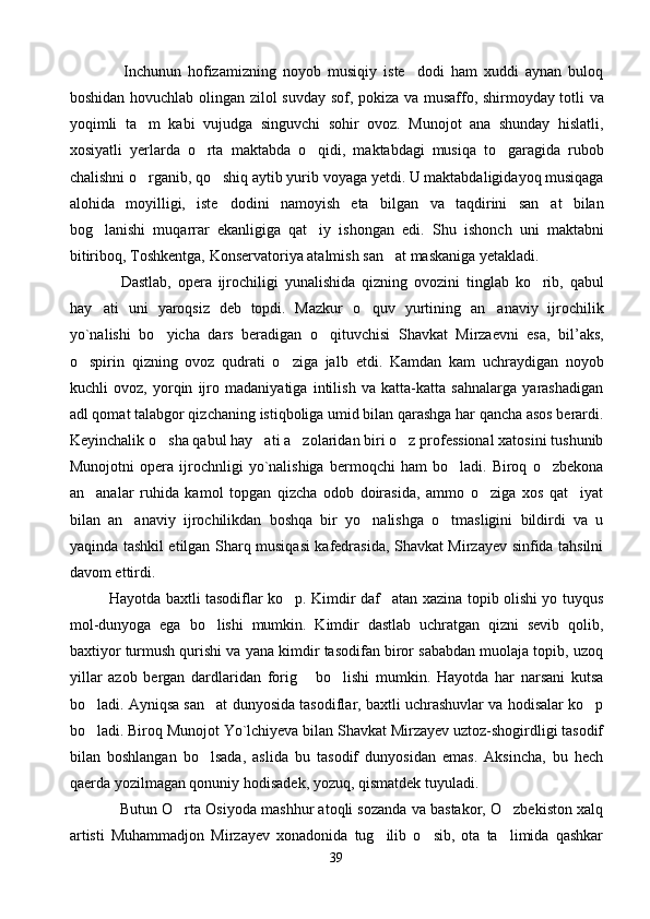                 Inchunun   hofizamizning   noyob   musiqiy   iste dodi   ham   xuddi   aynan   buloq
boshidan hovuchlab   olingan   zilol suvday sof,   pokiza   va musaffo, shirmoyday totli va
yoqimli   ta m   kabi  	
 vujudga   singuvchi   sohir   ovoz.   Munojot   ana   shunday   hislatli,
xosiyatli   yerlarda   o rta  	
 maktabda   o qidi,   maktabdagi   musiqa   to garagida   rubob	 
chalishni o rganib, qo shiq aytib yurib 	
  voyaga yetdi.  U maktabdaligidayoq musiqaga
alohida   moyilligi,   iste dodini   namoyish   eta  	
 bilgan   va   taqdirini   san at   bilan	
bog lanishi   muqarrar   ekanligiga   qat iy   ishongan   edi.  	
  Shu   ishonch   uni   maktabni
bitiribo q , Toshkentga,  Konservatoriya atalmish san at maskaniga yetakladi.	
  
                Dastlab,   opera   ijrochiligi   yunalishida   qizning   ovozini   tinglab   ko rib,   qabul	

hay ati  	
 uni   yaroqsiz   deb   topdi.   Mazkur   o quv  	 yurtining   an anaviy   ijrochilik	
yo`nalishi   bo yicha  	
 dars   beradigan   o qituvchisi  	 Shavkat   Mirzaevni   esa,   bil’aks,
o spirin   qizning   ovoz   qudrati   o ziga   jalb  	
  etdi.   Kamdan   kam   uchraydigan   noyob
kuchli   ovoz,   yorqin   ijro   madaniyatiga   intilish   va   katta-katta   sahnalarga   yarashadigan
adl qomat talabgor qizchaning   istiqboliga umid bilan qarashga har qancha asos berardi.
Keyinchalik o sha qabul hay ati a zolaridan biri o z professional xatosini tushunib	
   
Munojotni   opera   ijrochnligi   yo`nalishiga   bermoqchi   ham   bo ladi.   Biroq   o zbekona	
 
an analar   ruhida   kamol   topgan   qizcha   odob   doirasida,   ammo   o ziga   xos   qat iyat	
  
bilan   an anaviy   ijrochilikdan   boshqa   bir   yo nalishga   o tmasligini   bildirdi   va   u	
  
yaqinda tashkil etilgan Sharq musiqasi kafedrasida, Shavkat Mirzayev sinfida tahsilni
davom ettirdi.  
                Hayotda baxtli tasodiflar ko p. Kimdir daf atan xazina topib olishi yo tuyqus	
 
mol-dunyoga   ega   bo lishi   mumkin.   Kimdir   dastlab   uchratgan   qizni   sevib   qolib,	

baxtiyor turmush qurishi va yana kimdir tasodifan biror sababdan muolaja topib, uzoq
yillar   azob   bergan   dardlaridan   forig   bo lishi   mumkin.   Hayotda   har   narsani   kutsa	
 
bo ladi. Ayniqsa san at dunyosida tasodiflar, baxtli uchrashuvlar va hodisalar ko p	
  
bo ladi. Biroq Munojot Yo`lchiyeva bilan Shavkat Mirzayev uztoz-shogirdligi tasodif

bilan   boshlangan   bo lsada,   aslida   bu   tasodif   dunyosidan   emas.   Aksincha,   bu   hech	

qaerda yozilmagan qonuniy hodisadek, yozuq, qismatdek tuyuladi.  
              Butun O rta Osiyoda mashhur atoqli sozanda va bastakor, O zbekiston xalq	
 
artisti   Muhammadjon   Mirzayev   xonadonida   tug ilib   o sib,   ota   ta limida   qashkar	
  
39 