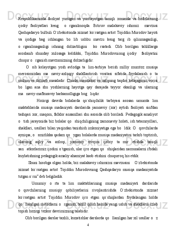 Respublikamizda   faoliyat   yuritgan   va   yuritayotgan   taniqli   xonanda   va   hofizlarning
ijodiy   faoliyatlari   keng     o rganilmoqda.   Bitiruv   malakaviy   ishimiz     mavzusi
Qashqadaryo bulbuli O`zbekistonda xizmat ko`rsatgan artist Tojiddin Murodov hayoti
va   ijodiga   bag ishlangan   bo lib   ushbu   mavzu   keng   targ ib   qilinmaganligi,	
  
o rganilmaganligi   ishning   dolzarbligini     ko rsatadi.   Olib   borilgan   tahlillarga	
 
asoslanib   shunday   xulosaga   keldikki,   Tojiddin   Murodovniong   ijodiy     faoliyatini
chuqur o rganish mavzumizning dolzarligidir.	

        O sib   kelayotgan   yosh   avlodga   ta lim-tarbiya   berish   milliy   mumtoz   musiqa	
 
merosimizdan   ma naviy-axloqiy   shakllantirish   vositasi   sifatida   foydalanish   o ta	
 
muhim va dolzarb masaladir. Chunki mamlakat va xalqning taqdiri kelajagimiz vorisi
bo lgan   ana   shu   yoshlarning   hayotga   qay   darajada   tayyor   ekanligi   va   ularning	

ma naviy-mafkuraviy barkamolligiga bog liqdir.
 
              Hozirgi   davrda   bolalarda   qo`shiqchilik   tarbiyasi   asosan   umumta lim	

maktablarida   musiqa   madaniyati   darslarida   jamoaviy   (xor)   aytish   faoliyati   sinfdan
tashqari xor, maqom, falklor ansamllari shu asosida olib boriladi. Pedagogik amaliyot
o tish jarayonida biz bolalar qo shiqchiligining zamonaviy holati, ish tatamoyillari,	
 
shakllari, usullari bilan yaqindan tanishish imkoniyatiga ega bo ldik. O quvchilarda	
 
ayniqsa, o smirlikka qadam qo ygan bolalarda musiqa madaniyatini tarkib toptirish,	
 
ularning   aqliy   va   axloqi,   jismoniy   rivojini   ijobiy   ta mir   etishda   taniqli	

san atkorlarimiz ijodini o`tganish, ular ijro etgan qo shiqlaridan namunalarni ifodali	
 
kuylatishning pedagogik amaliy ahamiyat kasb etishini chuqurroq his etdik. 
          Shuni hisobga olgan holda, biz malakaviy ishimizni mavzusini  O`zbekistonda	

xizmat   ko`rsatgan   artist   Tojiddin   Murodovning   Qashqadaryo   musiqa   madaniyatida
tutgan o`rni  deb belgiladik. 	

      Umumiy   o rta   ta lim   maktablarining   musiqa   madaniyati   darslarida	
 
o quvchilarning   musiqiy   qobiliyatlarini   rivojlantirishda   O`zbekistonda   xizmat	

ko`rsatgan   artist   Tojiddin   Murodov   ijro   etgan   qo`shiqlardan   foydalangan   holda
qo llanilgan metodlarni o rganish, tahlil qilish hamda yangi uslub va shakllarni izlab
 
topish hozirgi tezkor davrimizning talabidir.
     Olib borilgan darslar taxlili, kuzatishlar darslarda qo llanilgan har xil usullar o z	
 
4 