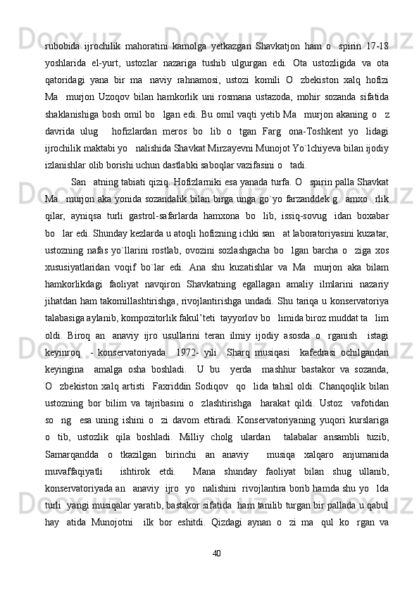rubobida   ijrochilik   mahoratini   kamolga   yetkazgan   Shavkatjon   ham   o spirin   17-18
yoshlarida   el-yurt,   ustozlar   nazariga   tushib   ulgurgan   edi.   Ota   ustozligida   va   ota
qatoridagi   yana   bir   ma naviy   rahnamosi,   ustozi   komili   O zbekiston   xalq   hofizi	
 
Ma murjon   Uzoqov   bilan   hamkorlik   uni   rosmana   ustazoda,   mohir   sozanda   sifatida	

shaklanishiga bosh omil bo lgan edi. Bu omil vaqti yetib Ma murjon akaning  	
  o z	
davrida   ulug   hofizlardan   meros   bo lib   o tgan   Farg ona-Toshkent   yo lidagi	
    
ijrochilik maktabi yo nalishida Shavkat Mirzayevni Munojot Yo`lchiyeva bilan ijodiy	

izlanishlar olib borishi uchun dastlabki saboqlar vazifasini o tadi.	
  
            San atning tabiati qiziq. Hofizlarniki esa yanada turfa. O spirin palla Shavkat	
 
Ma murjon aka yonida sozandalik bilan birga unga go`yo farzanddek g amxo rlik	
  
qilar,   ayniqsa   turli   gastrol-safarlarda   hamxona   bo lib,   issiq-sovug idan   boxabar	
 
bo lar edi. Shunday kezlarda u atoqli hofizning ichki san at laboratoriyasini kuzatar,	
 
ustozning   nafas   yo`llarini   rostlab,   ovozini   sozlashgacha   bo lgan   barcha   o ziga   xos	
 
xususiyatlaridan   voqif   bo`lar   edi.   Ana   shu   kuzatishlar   va   Ma murjon   aka   bilam	

hamkorlikdagi   faoliyat   navqiron   Shavkatning   egallagan   amaliy   ilmlarini   nazariy
jihatdan ham takomillashtirishga, rivojlantirishga undadi. Shu tariqa u konservatoriya
talabasiga aylanib, kompozitorlik fakul’teti  tayyorlov bo limida biroz muddat ta lim	
 
oldi.   Biroq   an anaviy   ijro   usullarini   teran   ilmiy   ijodiy   asosda   o rganish     istagi	
 
keyinroq     -   konservatoriyada     1972-   yili     Sharq   musiqasi     kafedrasi   ochilgandan
keyingina     amalga   osha   boshladi.     U   bu     yerda     mashhur   bastakor   va   sozanda,
O zbekiston   xalq   artisti     Faxriddin   Sodiqov     qo lida   tahsil   oldi.   Chanqoqlik   bilan	
 
ustozning   bor   bilim   va   tajribasini   o zlashtirishga     harakat   qildi.   Ustoz     vafotidan	

so ng     esa   uning   ishini   o zi   davom   ettiradi.   Konservatoriyaning   yuqori   kurslariga	
 
o tib,   ustozlik   qila   boshladi.   Milliy   cholg ulardan     talabalar   ansambli   tuzib,
 
Samarqandda   o tkazilgan   birinchi   an anaviy     musiqa   xalqaro   anjumanida	
 
muvaffaqiyatli     ishtirok   etdi.     Mana   shunday   faoliyat   bilan   shug ullanib,	

konservatoriyada an anaviy   ijro  yo nalishini   rivojlantira borib hamda shu yo lda	
  
turli  yangi musiqalar yaratib, bastakor sifatida  ham tanilib turgan bir pallada u qabul
hay atida   Munojotni     ilk   bor   eshitdi.   Qizdagi   aynan   o zi   ma qul   ko rgan   va	
   
40 