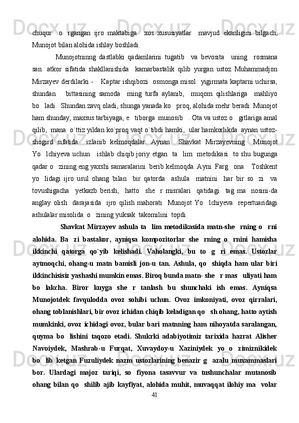 chuqur     o rgangan   ijro   maktabiga     xos   xususiyatlar     mavjud   ekanligini   bilgach,
Munojot bilan alohida ishlay boshladi.
              Munojotninng   dastlabki   qadamlarini   tugatib     va   bevosita     uning     rosmana
san atkor   sifatida   shakllanishida     kamarbastalik   qilib   yurgan   ustoz   Muhammadjon	

Mirzayev derdilarki -  Kaptar ishqibozi   osmonga misol   yigirmata kaptarni uchirsa,	

shundan       bittasining   samoda     ming   turfa   aylanib,     muqom   qilishlariga     mahliyo
bo ladi.  Shundan zavq oladi, shunga yanada ko proq, alohida mehr beradi. Munojot	
 
ham shunday, maxsus tarbiyaga, e tiborga  munosib . Ota va ustoz o gitlariga amal	
  
qilib,  mana  o`ttiz yildan ko`proq vaqt o`tibdi hamki,  ular hamkorlikda  aynan ustoz-
shogird   sifatida     izlanib   kelmoqdalar.   Aynan     Shavkat   Mirzayevning     Munojot
Yo lchiyeva uchun     ishlab  chiqib joriy etgan    ta lim    metodikasi    to shu bugunga	
 
qadar o zining eng yaxshi samaralarini  berib kelmoqda. Ayni  Farg ona  Toshkent	
  
yo lidagi   ijro   usul   ohang   bilan     bir   qatorda     ashula     matnini     har   bir   so zi     va	
 
tovushigacha     yetkazb   berish,     hatto     she r   misralari     qatidagi     tag   ma nosini-da	
 
anglay   olish     darajasida     ijro   qilish   mahorati     Munojot   Yo lchiyeva     repertuaridagi	

ashulalar misolida  o zining yuksak  takomilini  topdi.	

            Shavkat   Mirza y ev   ashula   ta lim   metodikasida   matn-she rning   o rni	
  
alohida.   Ba zi   bastakor,   ayniqsa   kompozitorlar   she rning   o rnini   hamisha	
  
ikkinchi   qatorga   qo`yib   kelishadi.   Vaholangki,   bu   to g ri   emas.   Ustozlar	
 
aytmoqchi,   ohang - u   matn   bamisli   jon - u   tan.   Ashula,   qo shiqda   ham   ular   biri

ikkinchisisiz yashashi mumkin emas. Biroq bunda matn- she r mas uliyati ham	
 
bo lakcha.   Biror   kuyga   she r   tanlash   bu   shunchaki   ish   emas.   Ayniqsa	
 
Munojotdek   favqulodda   ovoz   sohibi   uchun.   Ovoz   imkoniyati,   ovoz   qirralari,
ohang toblanishlari, bir ovoz ichidan chiqib keladigan qo sh ohang, hatto aytish	

mumkinki,  ovoz ichidagi  ovoz,  bular bari   matnning  ham   nihoyatda saralangan,
quyma   bo lishini   taqozo   etadi.   Shukrki   adabiyotimiz   tarixida   hazrat   Alisher	

Navoiydek,   Mashrab-u   Furqat,   Xuvaydoy-u   Xaziniydek   yo   o zimiznikidek	

bo lib   ketgan   Fuzuliydek   nazm   ustozlarining   benazir   g azalu   muxammaslari	
 
bor.   Ulardagi   majoz   tariqi,   so fiyona   tasavvur   va   tushunchalar   mutanosib	

ohang   bilan   qo shilib   ajib   kayfiyat,   alohida   muhit,   muvaqqat   ilohiy   ma volar	
 
41 