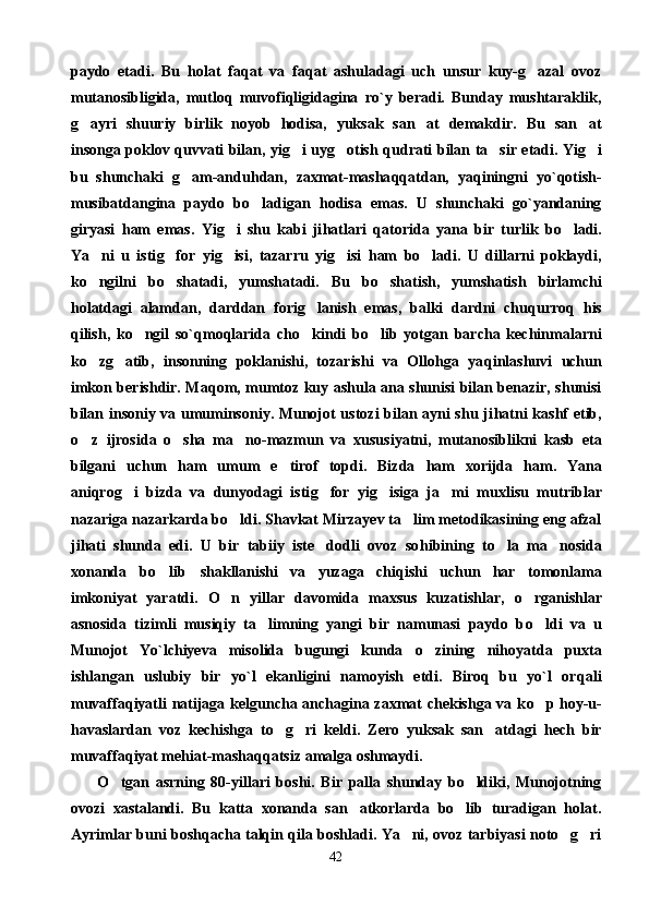 paydo   etadi.   Bu   holat   faqat   va   faqat   ashuladagi   uch   unsur   kuy-g azal   ovoz
mutanosibligida,   mutloq   muvofiqligidagina   ro`y   beradi.   Bunday   mushtaraklik,
g ayri   shuuriy   birlik   noyob   hodisa,   yuksak   san at   demakdir.  	
  Bu   san at	
insonga poklov   q uvvati bilan, yi g	
 i uy g	 otish   q udrati bilan ta sir etadi. Yi	 g	 i
bu   shunchaki   g	
 am-andu h dan,   zaxmat-masha qq atdan,   ya q iningni   yo` q otish-
musibatdangina   paydo   b o	
 ladigan   h odisa   emas.   U   shunchaki   go`yandaning
giryasi   h am   emas.   Yi g	
 i   shu   kabi   ji h atlari   q atorida   yana   bir   turlik   b o	 ladi.
Ya ni   u   isti	
 g	 for   yi g	 isi,   tazarru   yi g	 isi   h am   b o	 ladi.   U   dillarni   poklaydi,
k o	
 ngilni   b o	 shatadi,   yumshatadi.   Bu   b o	 shatish,   yumshatish   birlamchi
h olatdagi   alamdan,   darddan   fori g	
 lanish   emas,   balki   dardni   chu q urro q   h is
q ilish,   k o	
 ngil   so`qmoqlarida   ch o	 kindi   b o	 lib   yotgan   barcha   kechinmalarni
k o	
 z g	 atib,   insonning   poklanishi,   tozarishi   va   Ollohga   ya q inlashuvi   uchun
imkon berishdir. Ma q om, mumtoz ku y   ashula ana shunisi bilan benazir, shunisi
bilan insoniy va umuminsoniy. Munojot ustozi bilan ayni shu ji h atni kashf etib,
o	
 z   ijrosida   o	 sha   ma no-mazmun   va  	 x ususiyatni,   mutanosiblikni   kasb   eta
bilgani   uchun   h am   umum   e tirof   topdi.   Bizda  	
 h am   xorijda   h am.   Yana
ani q ro g	
 i   bizda   va   dunyodagi   isti g	 for   yi g	 isiga   ja mi   muxlisu   mu	 tr iblar
nazariga nazarkarda b o	
 ldi. Shavkat Mirzayev ta lim metodikasining eng afzal	
ji h ati   shunda   edi.   U   bir   tabiiy   iste dodli   ovoz   so	
 h ibining   t o	 la   ma nosida	
xonanda   b o	
 lib   shakllanishi   va   yuzaga   chi q ishi   uchun   har   tomonlama
imkoniyat   yaratdi.   O	
 n   yillar   davomida   maxsus   kuzatishlar,   o	 rganishlar
asnosida   tizimli   musiqiy   ta limning   yangi   bir   namunasi   paydo   b	
 o	 ldi   va   u
Munojot   Yo`lchiyeva   misolida   bugungi   kunda   o	
 zining   ni h oyatda   puxta
ishlangan   uslubiy   bir   yo`l   ekanligini   namoyish   etdi.   Biroq   bu   yo`l   or q ali
muvaffa q iyatli natijaga kelguncha anchagina zaxmat chekishga va k o	
 p   h oy-u-
h avaslardan   voz   kechishga   t o g	
  ri   keldi.   Zero   yuksak   san atdagi   hech   bir	
muvaffa q iyat me h iat-masha qq atsiz amalga oshmaydi.
O tgan   asrning   80-yillari   boshi.   Bir   palla   shunday   bo ldiki,   Munojotning	
 
ovozi   xastalandi.   Bu   katta   xonanda   san atkorlarda   bo lib   turadigan   holat.	
 
Ayrimlar buni boshqacha talqin qila boshladi. Ya ni, ovoz tarbiyasi noto g ri	
  
42 