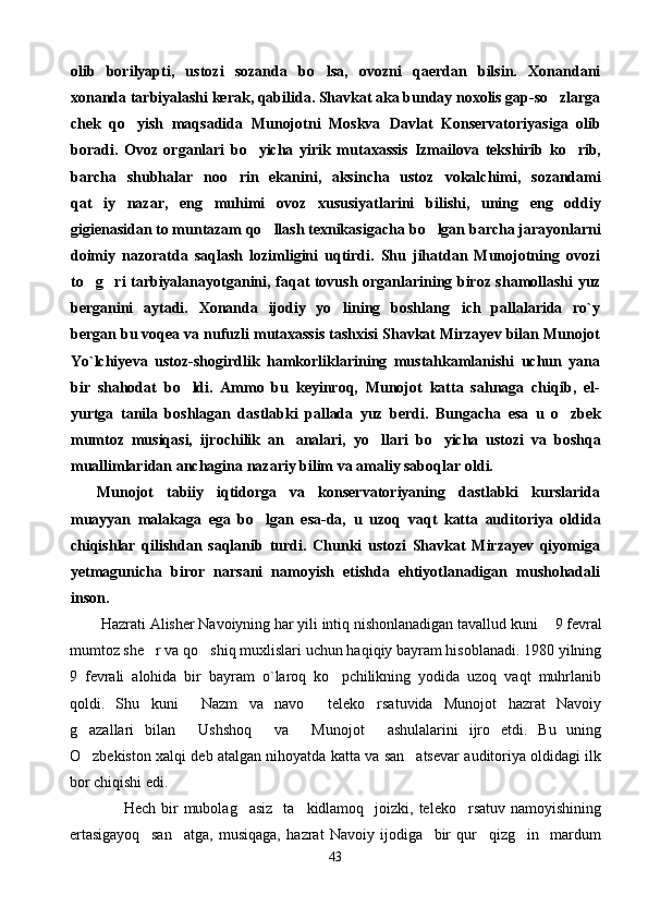 olib   borilyapti,   ustozi   sozanda   bo lsa,   ovozni   qaerdan   bilsin.   Xonandani
xonanda tarbiyalashi kerak, qabilida. Shavkat aka bunday noxolis gap-so zlarga	

chek   qo yish   maqsadida   Munojotni   Moskva  	
 Davlat   Konservatoriyasiga   olib
boradi.   Ovoz   organlari   bo yicha   yirik   mutaxassis  	
 Izmailova   tekshirib   ko rib,	
barcha   shubhalar   noo rin   ekanini,   aksincha   ustoz  	
 vokalchimi,   sozandami
qat iy   nazar,   eng  	
 muhimi   ovoz   xususiyatlarini   bilishi,   uning   eng   oddiy
gigienasidan to muntazam qo llash texnikasigacha 	
 bo lgan 	 barcha jarayonlarni
doimiy   nazoratda   saqlash   lozimligini   uqtirdi.   Shu   jihatdan   Munojotning   ovozi
to g ri  	
  tarbiyalanayotganini,   faqat   tovush organlarining biroz shamollashi yuz
berganini   aytadi.   Xonanda   ijodiy   yo lining   boshlang ich   pallalarida   ro`y	
 
bergan bu voqea va nufuzli mutaxassis tashxisi Shavkat Mirzayev bilan Munojot
Yo`lchiyeva   ustoz-shogirdlik   hamkorliklarining   mustahkamlanishi   uchun   yana
bir   shahodat   bo ldi.   Ammo   bu   keyinroq,   Munojot   katta   sahnaga   chiqib,   el-	

yurtga   tanila   boshlagan   dastlabki   pallada   yuz   berdi.   Bungacha   esa   u   o zbek	

mumtoz   musiqasi,   ijrochilik   an analari,  	
 yo llari  	 bo yicha   ustozi   va   boshqa	
muallimlaridan anchagina nazariy bilim va amaliy saboqlar  oldi.
Munojot   tabiiy   iqtidorga   va   konservatoriyaning   dastlabki   kurslarida
muayyan   malakaga   ega   bo lgan   esa-da,  	
 u   uzoq   vaqt   katta   auditoriya   oldida
chiqishlar   qilishdan   saqlanib   turdi.   Chunki   ustozi   Shavkat   Mirzayev   qiyomiga
yetmagunicha   biror   narsani   namoyish   etishda   ehtiyotlanadigan   mushohadali
inson.
         Hazrati Alisher Navoiyning har yili intiq nishonlanadigan tavallud kuni   9 	
 fevral
mumtoz she r va qo shiq muxlislari uchun haqiqiy bayram hisoblanadi. 1980 yilning	
 
9   fevrali   alohida   bir   bayram   o`laroq   ko pchilikning   yodida   uzoq   vaqt   muhrlanib	

qoldi.   Shu   kuni   Nazm   va   navo   teleko rsatuvida   Munojot   hazrat   Navoiy	
  
g azallari   bilan   Ushshoq   va   Munojot   ashulalarini   ijro   etdi.   Bu   uning	
    
O zbekiston xalqi deb atalgan nihoyatda katta va san atsevar auditoriya oldidagi ilk
 
bor chiqishi  edi.  
                    Hech  bir   mubolag asiz   ta kidlamoq   joizki,  teleko rsatuv  namoyishining	
  
ertasigayoq     san atga,   musiqaga,   hazrat   Navoiy   ijodiga     bir   qur     qizg in     mardum	
 
43 