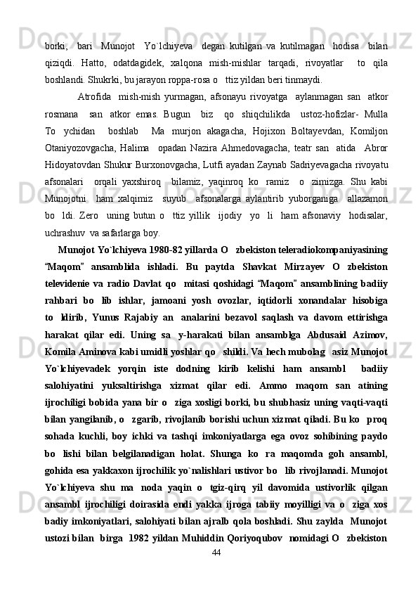 borki,     bari     Munojot     Yo`lchiyeva     degan   kutilgan   va   kutilmagan     hodisa     bilan
qiziqdi.   Hatto,   odatdagidek,   xalqona   mish-mishlar   tarqadi,   rivoyatlar     to qila
boshla n di. Shukrki, bu jarayon roppa-rosa o ttiz yildan beri tinmaydi.	

                Atrofida     mish-mish   yurmagan,   afsonayu   r i voyatga     aylanmagan   san atkor	

rosmana     san atkor   emas.   Bugun     biz     qo shiqchilikda     ustoz-hofizlar-   Mulla	
 
To ychidan     boshlab     Ma murjon   akagacha,   Hojixon   Boltayevdan,   Komiljon	
 
Otaniyozovgacha,   Halima     opadan   Nazira   Ahmedovagacha,   teatr   san atida     Abror	

Hidoyatovdan Shukur Burxonovgacha, Lutfi ayadan Zaynab Sadriyevagacha rivoyatu
afsonalari     orqali   yaxshiroq     bilamiz,   yaqinroq   ko ramiz     o zimizga.   Shu   kabi	
 
Munojotni     ham   xalqimiz     suyub     afsonalarga   aylantirib   yuborganiga     allazamon
bo ldi.   Zero     uning   butun   o ttiz   yillik     ijodiy     yo li     ham   afsonaviy     hodisalar,	
  
uchrashuv  va safarlarga boy.
      Munojot Yo`lchiyeva 1980-82 yillarda  O	
 zbekiston teleradiokompaniyasining
Maqom   ansamblida   ishladi.   Bu   paytda   Shavkat   Mirzayev  	
  O	 zbekiston
televidenie   va   radio   Davlat   qo	
 mitasi   q oshidagi   Ma	 q om   ansamblining   badiiy	
ra h bari   b o	
 lib   ishlar,   jamoani   yosh   ovozlar,   i q tidorli   xonandalar   h isobiga
t o	
 ldirib,   Yunus   Rajabiy   an analarini  	 bezavol   sa q lash   va   davom   ettirishga
harakat   q ilar   edi.   Uning   sa y-
 h arakati   bilan   ansamblga   Abdusaid   Azimov,
Komila Aminova kabi umidli yoshlar  qo	
 shildi. Va  h ech mubola g	 asiz Munojot
Yo`lchiyevadek   yor q in   iste dodning   kirib   kelishi  	
 h am   ansambl     badiiy
salo h iyatini   yuksaltirishga   x izmat   q ilar   edi.   Ammo   ma q om   san atining	

ijrochiligi   bobida   yana   bir   o	
 ziga   xosligi   borki,   bu   shub h asiz   uning   va q ti-va q ti
bilan yangilanib,   o	
 zgarib, rivojlanib   borishi uchun xizmat   q iladi. Bu k o	 pro q
so h ada   kuchli,   boy   ichki   va   tash q i   imkoniyatlarga   ega   ovoz   so h ibining   paydo
b o	
 lishi   bilan   belgilanadigan   h olat.   Shunga   k o	 ra   ma q omda   goh   ansambl,
go h ida   esa   yakkaxon ijrochilik yo`nalishlari ustivor b o	
 lib   rivo jl anadi.   Munojot
Yo`lchiyeva   shu   ma noda   ya	
 q in   o	 tgiz- q ir q   yil   davomida   ustivorlik   q ilgan
ansambl   ijrochiligi   doirasida   endi   yakka   ijroga   tabiiy   moyilligi   va   o z	
 i ga   xos
badiy   i mkoniyatlari,   salohiyati   bilan  ajralb  qola  boshladi.   Shu   zaylda    Munojot
ustozi bilan   birga   1982 yildan Muhiddin Qoriyoqubov   nomidagi O zbekiston

44 