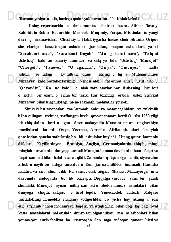 filarmoniyasiga  o tib, hozirga qadar yakkaxon  bo lib  ishlab keladi. 
          Uning   repertuarida     o zbek   mumtoz     shoirlari   hazrat   Alisher   Navoiy,	

Zahiriddin   Bobur,   Boborahim   Mashrab,   Muqimiy,   Furqat,   Miskindan   to   yangi
davr     g azalnavislari     Chuchtiy-u,   Habibiygacha   hassos   shoir   Abdulla   Oripov	

she rlariga     bastalangan   ashulalar,   jumladan,   maqom   ashulalari,   ya ni	
 
S a rahbori   navo ,   S a rahbori   Dugoh ,   M o g ilchai   navo ,   T a l qini	
      	 
Ushshoq     kabi,   an anaviy     mumtoz     va   xalq   yo lida     Ushshoq ,   Munojot ,	
    	 
C h orgoh ,   T a novor ,   O zgancha ,   G i r ya ,   O m onyor       katta	
         	
ashula     yo lidagi     Ey  dilbari   jonim   Ishqing   o tig a   Muhammadjon	
      
Mirzayev     kabi   bastakorlarning     N i hon   etdi ,   M e hnat   ahli ,   B u l   ajab ,	
     
Q a yondir ,   R a no   kabi ,   o nlab   sara   asarlar   bor.   Bularning     har   biri	
   	 
o zicha     bir   olam,   o zicha   bir   tarix.   Har   birining     ortida     ustoz   Shavkat	
 
Mirza y ev  bilan birgalikdagi  ne-ne zaxmatli  mehnatlar yotibdi.
        Shukrki   bu   zaxmatlar     zoe   ketmadi.   Sabr   va   matonat,chidam     va   zukkolik
bilan qilingan   mehnat, sarflangan kuch- quvvat samara berdi.O sha 1980 yilgi	

ilk   chiqishdan     beri   o tgan     davr   mobaynida   Munojot   ne-ne     tinglovchiyu	

muxlislarni     ko rdi,   Osiyo,   Yevropa,   Amerika,   Afrika   qit alari     bo ylab	
  
qanchadan-qancha safarlarda bo ldi, ashulalar kuyladi.   Uning qator   kompakt	

disklari     90-yillardayoq     Fransiya,   Angliya,   Germaniyalarda   chiqib,   ming-
minglab nusxalarda  dunyoga tarqadi.Munojot hamma davrlarda  ham   faqat va
faqat  san ati bilan halol  xizmat qildi. Zamonlar  qutqulariga  uchib, siyosatdon	

arbob-u   noyib   bo lishga,   amaldor-u     faol     jamoatchilikka     intilmadi.   Hamisha	

haddini   va   san atini     bildi.   Pir   sanab,   etak   tutgan     Shavkat   Mirzayevga     umr	

davomida     sadoqatda     bo lib     kelyapti.   Diqqatga   sazovor     yana   bir     jihati	

shundaki,   Munojot     aynan     milliy   san ati-o zbek   mumtoz     ashulalari     bilan	
 
dunyoga     chiqdi,   xalqaro     e tirof   topdi.     Yuneskodek     nufuzli     Xalqaro	

tashkilotning   nomoddiy   madaniy   yodgorliklar   bo yicha   hay atning   a zosi	
  
etib  saylanib, jahon madaniyati  taqdiri  va istiqbollari  bilan bog liq  bag oyat	
 
katta   masalalarni   hal etishda   dunyo tan olgan ulkan     san at arboblari   bilan	

yonma-yon   turib faoliyat   ko rsatmoqda. San atga   sadoqati, qanoat   hissi va	
 
45 