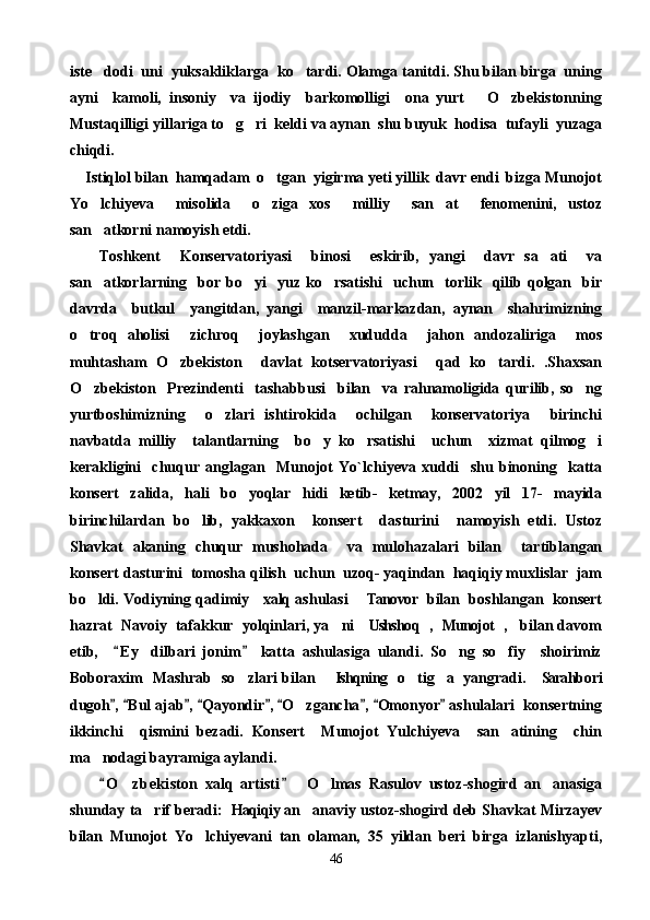 iste dodi  uni  yuksakliklarga  ko tardi. Olamga tanitdi. Shu bilan birga  uning 
ayni     kamoli,   insoniy     va   ijodiy     barkomolligi     ona   yurt       O zbekistonning	

Mustaqilligi yillariga to g ri  keldi va aynan  shu buyuk  hodisa  tufayli  yuzaga	
 
chiqdi. 
     Istiqlol bilan  hamqadam  o tgan  yigirma yeti yillik  davr endi  bizga Munojot	

Yo lchiyeva     misolida     o ziga   xos     milliy     san at     fenomenini,   ustoz	
  
san atkorni namoyish etdi. 

      Toshkent     Konservatoriyasi     binosi     eskirib,   yangi     davr   sa ati     va	

san atkorlarning     bor   bo yi    yuz   ko rsatishi     uchun    torlik     qilib   qolgan    bir	
  
davrda     butkul     yangitdan,   yangi     manzil-markazdan,   aynan     shahrimizning
o troq   aholisi     zichroq     joylashgan     xududda     jahon   andozaliriga     mos	

muhtasham   O zbekiston     davlat   kotservatoriyasi     qad   ko tardi.   .Shaxsan	
 
O zbekiston     Prezindenti     tashabbusi     bilan     va   rahnamoligida   qurilib,   so ng	
 
yurtboshimizning     o zlari   ishtirokida     ochilgan     konservatoriya     birinchi	

navbatda   milliy     talantlarning     bo y   ko rsatishi     uchun     xizmat   qilmog i	
  
kerakligini     chuqur   anglagan     Munojot   Yo`lchiyeva   xuddi     shu   binoning     katta
konsert   zalida,   hali   bo yoqlar   hidi   ketib-   ketmay,   2002   yil   17-   mayida	

birinchilardan   bo lib,   yakkaxon     konsert     dasturini     namoyish   etdi.   Ustoz	

Shavkat   akaning   chuqur   mushohada     va   mulohazalari   bilan     tartiblangan
konsert dasturini  tomosha qilish  uchun  uzoq- yaqindan  haqiqiy muxlislar  jam
bo ldi. Vodiyning qadimiy   xalq ashulasi   Tanovor  bilan  boshlangan  konsert	
  
hazrat  Navoiy  tafakkur  yolqinlari, ya ni  Ushshoq ,  Munojot ,    bilan davom	
    
etib,     E y   dilbari   jonim   katta   ashulasiga   ulandi.   So ng   so fiy     shoirimiz	
 	 
Boboraxim   Mashrab   so zlari bilan    Ishqning   o tig a  yangradi.  Sarahbori	
     
dugoh ,  Bul ajab ,  Qayondir ,  O zgancha ,  Omonyor  ashulalari  konsertning	
        	
ikkinchi     qismini   bezadi.   Konsert     Munojot   Yulchiyeva     san atining     chin	

ma nodagi bayramiga aylandi.	

        O zbekiston   xalq   artisti     O lmas   Rasulov   ustoz-shogird   an anasiga
 	  
shunday ta rif beradi: Haqiqiy an anaviy ustoz-shogird deb Shavkat Mirzayev	
  
bilan   Munojot   Yo lchiyevani   tan   olaman,   35   yildan   beri   birga   izlanishyapti,	

46 
