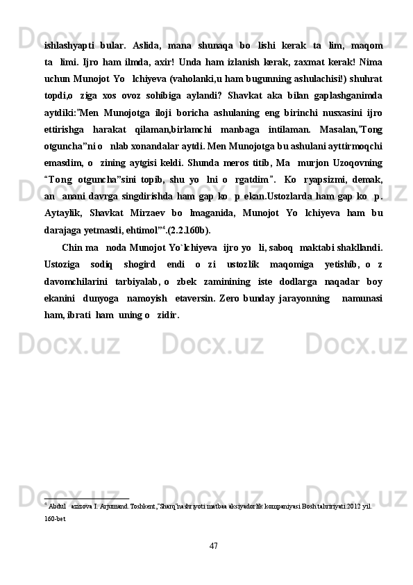 ishlashyapti   bular.   Aslida,   mana   shunaqa   bo lishi   kerak   ta lim,   maqom 
ta limi.   Ijro   ham   ilmda,   axir!   Unda   ham   izlanish   kerak,   zaxmat   kerak!   Nima	

uchun Munojot Yo lchiyeva (vaholanki,u ham bugunning ashulachisi!) shuhrat	

topdi,o ziga   xos   ovoz   sohibiga   aylandi?   Shavkat   aka   bilan   gaplashganimda	

aytdiki: Men   Munojotga   iloji   boricha   ashulaning   eng   birinchi   nusxasini   ijro

ettirishga   harakat   qilaman,birlamchi   manbaga   intilaman.   Masalan, Tong	

otguncha”ni o nlab xonandalar aytdi. Men Munojotga bu ashulani ayttirmoqchi	

emasdim,   o zining   aytgisi   keldi.   Shunda   meros   titib,   Ma murjon   Uzoqovning	
 
T o n g   otguncha”sini   topib,   shu   yo lni   o rgatdim .	
 	    Ko ryapsizmi,	   demak,
an anani   davrga   singdirishda   ham   gap   ko p   ekan.Ustozlarda   ham   gap   ko p.	
  
Aytaylik,   Shavkat   Mirzaev   bo lmaganida,   Munojot   Yo lchi	
  y eva   ham   bu
darajaga yetmasdi,   ehtimol” 4
.(2. 2 .160b).
          Chin ma noda Munojot Yo`lchiyeva   ijro yo li, saboq  maktabi shakllandi.	
 
Ustoziga     sodiq     shogird     endi     o zi     ustozlik     maqomiga     yetishib,   o z	
 
davomchilarini     tarbiyalab,   o zbek     zaminining     iste dodlarga     naqadar     boy	
 
ekanini     dunyoga     namoyish     etaversin.   Zero   bunday   jarayonning       namunasi
ham, ibrati  ham  uning o zidir.	

4
  Abdul azizova I.	
   Arjumand.Toshkent, Sharq nashriyoti matbaa aksiyadorlik kompaniyasi Bosh tahririyati.2012	   yil. 
160-bet   
47 