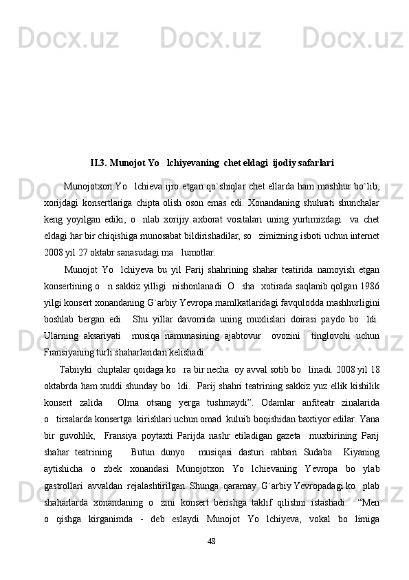     
II.3.   Munojot Yo lchi y evaning  chet eldagi  ijodiy safarlari
            Munojotxon Yo lchieva  ijro etgan qo`shiqlar  chet  ellarda ham  mashhur  bo`lib,	

xorijdagi   konsertlariga   chipta   olish   oson   emas   edi.   Xonandaning   shuhrati   shunchalar
keng   yoyilgan   ediki,   o nlab   xorijiy   axborat   vositalari   uning   yurtimizdagi     va   chet	

eldagi har bir chiqishiga munosabat bildirishadilar, so zimizning isboti uchun internet	

2008 yil 27 oktabr sanasudagi ma lumotlar. 	

          Munojot   Yo lchiyeva   bu   yil   Parij   shahrining   shahar   teatirida   namoyish   etgan	

konsertining o n sakkiz yilligi   nishonlanadi. O sha   xotirada saqlanib qolgan 1986	
 
yilgi konsert xonandaning G`arbiy Yevropa mamlkatlaridagi favqulodda mashhurligini
boshlab   bergan   edi.     Shu   yillar   davomida   uning   muxlislari   doirasi   paydo   bo ldi.	

Ularning   aksariyati     musiqa   namunasining   ajabtovur     ovozini     tinglovchi   uchun
Fransiyaning turli shaharlaridan kelishadi. 
       Tabiiyki  chiptalar qoidaga ko ra bir necha  oy avval sotib bo li	
  n adi. 2008 yil 18
oktabrda ham xuddi shunday bo ldi.   Parij shahri teatrining sakkiz yuz ellik kishilik

konsert   zalida   Olma   otsang   yerga   tushmaydi”.   Odamlar   anfiteatr   zinalarida	

o tirsalarda konsertga  kirishlari uchun omad  kuluib boqishidan baxtiyor edilar. Yana	

bir   guvohlik,     Fransiya   poytaxti   Parijda   nashr   etiladigan   gazeta     muxbirining   Parij
shahar   teatrining     Butun   dunyo   musiqasi   dasturi   rahbari   Sudaba     Kiyaning	
 
aytishicha   o zbek   xonandasi   Munojotxon   Yo lchievaning   Yevropa   bo ylab	
  
gastrollari  avvaldan  rejalashtirilgan. Shunga  qaramay  G`arbiy Yevropadagi ko plab	

shaharlarda   xonandaning   o zini   konsert   berishga   taklif   qilishni   istashadi.     “Men	

o qishga   kirganimda   -   deb   eslaydi   Munojot   Yo lchiyeva,   vokal   bo limiga	
  
48 