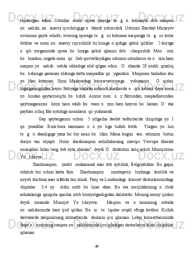 topshirgan   edim.   Ustozlar   o vozi   opera   janriga   to g ri   kelmaydi   deb   maqom 
yo nalishi, an anaviy ijrochiligiga o tkazib yubor	
   ish di. Ustozim Shavkat Mirzayev
ovozimni qayta eshitib, ovozing operaga to g iri kelmasa maqomga to g iri kelar	
   
dedilar   va   meni   an anaviy   iojrochilik   bo`limiga   o`qishga   qabul   qildilar.     2-kursga	

o qib   yurganimda   opera   bo limiga   qabul   qilamiz   deb     chaqirishdi.   Men     rozi	
 
bo lmadim, negaki meni  qo llab-quvvatlaydigan ustozim-ustozlarim va o zim ham
  
maqom   yo nalish     ustida   ishlashga   ahd   qilgan   edim.     O shanda   20   yoshli   qizaloq	
 
bo lishimga qaramay oldimga katta maqsadlar qo ygandim.  Maqomni tanladim shu	
 
yo ldan   ketaman.   Sizni   Moskvadagi   konservatoriyaga     yuboramiz.     O qishni
 
tugatganingizdan keyin Italiyaga malaka oshirish kurslarida o qib kelasiz deya meni	

yo limdan   qaytarmoqchi   bo lishdi.   Ammo   men     o z   fikrimdan,   maqsadlarimdan	
  
qaytmaganimni     hozir   ham   eslab   ko rsam   o zim   ham   hayron   bo laman.   O sha	
   
paytlari ochiq fikr aytishga insonlarni  qo`yishmasdi.   
                Gap   qaytarganim   uchun     5   yilgacha   davlat   tadbirlarida   chiqishga   yo l	

qo ymadilar.   Bora-bora   hammasi   o z   yo liga   tushib   ketdi.     Yurgan   yo lim	
   
to g ri   ekanligiga   yana   bir   bor   amin   bo ldim.   Mana   bugun     san atimizni     butun
   
dunyo   tan   olyapti.   Hozir   shashmaqom   ashullalarning   mavqie   Yevropa   klassik
musiqalari   bilan   teng   deb   ayta   olaman -   deydi   O zbekiston   xalq   artisti   Munojotxon	
	
Yo lchieva.	

          Shashmaqom   yaxlit     mukammal   asar   deb   aytishdi,   Belgiyaliklar.   Bu   gapni	
 
eshitish   biz   uchun   katta   faxr.   Shashmaqom     mintaqaviy     loyihaga     kiritildi   va	
 
noyob durdona asar sifatida tan olindi. Parij va Londondagi  konsert dasturlarimizdagi
chiptalar     3-4   oy     oldin   sotib   bo linar   ekan.   Bu   esa   xorijliklarning   o zbek	
 
ashulalariga qiziqishi qancha ortib borayotganligidan dalolatdir. Mening asosiy ijodim
deydi   xonanda   Munojot   Yo lchiyeva.     Maqom   va   o zimizning   estrada	
 
yo nalishimizda   ham   ijod   qildim.   Ba zi     to lqinlar   orqali   efirga   ketdim.   Kichik	
  
davralarda   xalqimizning   xizmatlarida     shularni   ijro   qilaman.   Lekin   konsertlarimizda
faqat o zimizning maqom yo nalishimizda ijro qiladigan dasturlarim bilan chiqishlar	
 
qilaman. 
49 