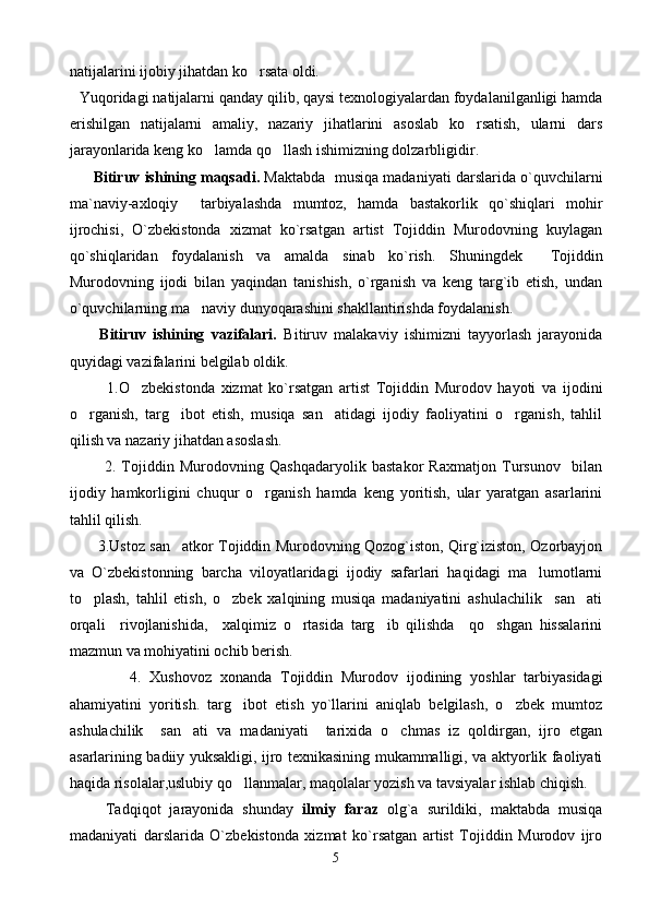 natijalarini ijobiy jihatdan ko rsata oldi.
Yuqoridagi natijalarni qanday qilib, qaysi texnologiyalardan foydalanilganligi hamda
erishilgan   natijalarni   amaliy,   nazariy   jihatlarini   asoslab   ko rsatish,   ularni   dars	

jarayonlarida keng ko lamda qo llash ishimizning dolzarbligidir.  	
 
      Bitiruv ishining maqsadi.  Maktabda  musiqa madaniyati darslarida o`quvchilarni
ma`naviy-axloqiy     tarbiyalashda   mumtoz,   hamda   bastakorlik   qo`shiqlari   mohir
ijrochisi,   O`zbekistonda   xizmat   ko`rsatgan   artist   Tojiddin   Murodovning   kuylagan
qo`shiqlaridan   foydalanish   va   amalda   sinab   ko`rish.   Shuningdek     Tojiddin
Murodovning   ijodi   bilan   yaqindan   tanishish,   o`rganish   va   keng   targ`ib   etish,   undan
o`quvchilarning ma naviy dunyoqarashini shakllantirishda foydalanish. 	

      Bitiruv   ishining   vazifalari.   Bitiruv   malakaviy   ishimizni   tayyorlash   jarayonida
quyidagi vazifalarini belgilab oldik.
            1.O zbekistonda   xizmat   ko`rsatgan   artist   Tojiddin   Murodov   hayoti   va   ijodini	

o rganish,   targ ibot   etish,   musiqa   san atidagi   ijodiy   faoliyatini   o rganish,   tahlil	
   
qilish va nazariy jihatdan asoslash.
            2.   Tojiddin   Murodovning   Qashqadaryolik   bastakor   Raxmatjon   Tursunov     bilan
ijodiy   hamkorligini   chuqur   o rganish   hamda   keng   yoritish,   ular   yaratgan   asarlarini	

tahlil qilish.
            3.Ustoz san atkor Tojiddin Murodovning Qozog`iston, Qirg`iziston, Ozorbayjon	

va   O`zbekistonning   barcha   viloyatlaridagi   ijodiy   safarlari   haqidagi   ma lumotlarni	

to plash,   tahlil   etish,   o zbek   xalqining   musiqa   madaniyatini   ashulachilik     san ati	
  
orqali     rivojlanishida,     xalqimiz   o rtasida   targ ib   qilishda     qo shgan   hissalarini	
  
mazmun va mohiyatini ochib berish.
              4.   Xushovoz   xonanda   Tojiddin   Murodov   ijodining   yoshlar   tarbiyasidagi
ahamiyatini   yoritish.   targ ibot   etish   yo`llarini   aniqlab   belgilash,   o zbek   mumtoz	
 
ashulachilik     san ati   va   madaniyati     tarixida   o chmas   iz   qoldirgan,   ijro   etgan	
 
asarlarining badiiy yuksakligi, ijro texnikasining mukammalligi, va aktyorlik faoliyati
haqida risolalar,uslubiy qo llanmalar, maqolalar yozish va tavsiyalar ishlab chiqish. 	

      Tadqiqot   jarayonida   shunday   ilmiy   faraz   olg`a   surildiki,   maktabda   musiqa
madaniyati   darslarida   O`zbekistonda   xizmat   ko`rsatgan   artist   Tojiddin   Murodov   ijro
5 