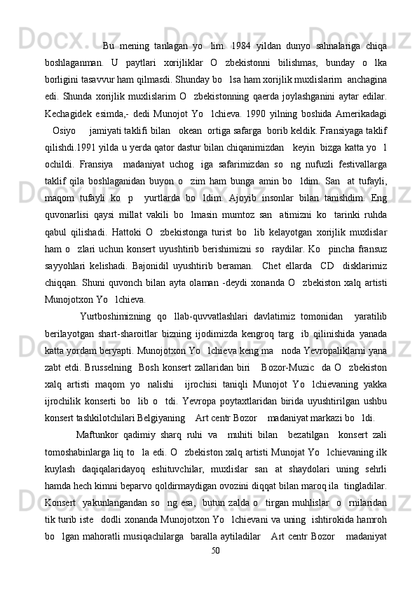                       Bu   mening   tanlagan   yo lim.   1984   yildan   dunyo   sahnalariga   chiqa
boshlaganman.   U   paytlari   xorijliklar   O zbekistonni   bilishmas,   bunday   o lka	
 
borligini tasavvur ham qilmasdi. Shunday bo lsa ham xorijlik muxlislarim  anchagina

edi.   Shunda   xorijlik   muxlislarim   O zbekistonning   qaerda   joylashganini   aytar   edilar.	

Kechagidek   esimda,-   dedi   Munojot   Yo lchieva.   1990   yilning   boshida   Amerikadagi	

Osiyo   jamiyati taklifi bilan   okean  ortiga safarga  borib keldik. Fransiyaga taklif	
 
qilishdi.1991 yilda u yerda qator dastur bilan chiqanimizdan   keyin  bizga katta yo l	

ochildi.   Fransiya     madaniyat   uchog iga   safarimizdan   so ng   nufuzli   festivallarga	
 
taklif   qila   boshlaganidan   buyon   o zim   ham   bunga   amin   bo ldim.   San at   tufayli,	
  
maqom   tufayli   ko p     yurtlarda   bo ldim.   Ajoyib   insonlar   bilan   tanishdim.   Eng	
 
quvonarlisi   qaysi   millat   vakili   bo lmasin   mumtoz   san atimizni   ko tarinki   ruhda	
  
qabul   qilishadi.   Hattoki   O zbekistonga   turist   bo lib   kelayotgan   xorijlik   muxlislar	
 
ham   o zlari   uchun   konsert   uyushtirib   berishimizni   so raydilar.   Ko pincha   fransuz	
  
sayyohlari   kelishadi.   Bajonidil   uyushtirib   beraman.     Chet   ellarda     CD     disklarimiz
chiqqan.   Shuni   quvonch   bilan   ayta   olaman   - deydi   xonanda   O zbekiston   xalq   artisti	

Munojotxon Yo lchieva.	

            Yurtboshimizning   qo llab-quvvatlashlari   davlatimiz   tomonidan     yaratilib	

berilayotgan   shart-sharoitlar   bizning   ijodimizda   kengroq   targ ib   qilinishida   yanada	

katta yordam beryapti. Munojotxon Yo lchieva keng ma noda Yevropaliklarni yana	
 
zabt  etdi. Brusselning    Bosh  konsert  zallaridan biri   Bozor-Muzic da  O zbekiston	
  
xalq   artisti   maqom   yo nalishi     ijrochisi   taniqli   Munojot   Yo lchievaning   yakka	
 
ijrochilik   konserti   bo lib   o tdi.   Yevropa   poytaxtlaridan   birida   uyushtirilgan   ushbu	
 
konsert tashkilotchilari Belgiyaning  Art centr Bozor  madaniyat markazi bo ldi. 	
  
            Maftunkor   qadimiy   sharq   ruhi   va     muhiti   bilan     bezatilgan     konsert   zali
tomoshabinlarga liq to la edi. O zbekiston xalq artisti Munojat Yo lchievaning ilk	
  
kuylash   daqiqalaridayoq   eshituvchilar,   muxlislar   san at   shaydolari   uning   sehrli	

hamda hech kimni beparvo qoldirmaydigan ovozini diqqat bilan maroq ila  tingladilar.
Konsert     yakunlangandan   so ng   esa,     butun   zalda   o tirgan   muhlislar     o rnilaridan	
  
tik turib iste dodli xonanda Munojotxon Yo lchievani va uning   ishtirokida hamroh	
 
bo lgan mahoratli  musiqachilarga    baralla aytiladilar   Art  centr  Bozor  madaniyat	
  
50 