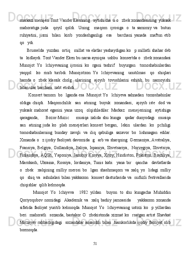 markazi menijeri Tont Vander Ekenning   aytishicha  u o zbek xonandasining  yuksak
mahoratiga   juda       qoyil     qoldi.     Uning       maqom     ijrosiga     o ta   samimiy   va     butun	

ruhiyatini,   jismi     bilan     kirib     yondashganligi     esa       barchani   yanada     maftun   etib
qo ydi. 	

          Brusselda   yuzdan   ortiq     millat va elatlar yashaydigan ko p millatli shahar deb	

ta kidlaydi. Tont Vander Eken bu narsa ayniqsa  ushbu  konsertda o zbek xonandasi	
 
Munojot   Yo lchiyevaning   ijrosini   ko rgani   tashrif     buyurgan     tomoshabinlardan	
 
yaqqol     ko rinib   turibdi.   Munojotxon   Yo lchiyevaning     unutilmas     qo shiqlari
  
hamda   o zbek   klassik   cholg ularining     ajoyib     tovushlarini   eshitib,   bu     namoyishi	
 
bilan ular barchani  zabt etishdi.
          Konsert tamom  bo lganda esa  Munojot Yo lchi	
  y eva sahnadan  tomoshabinlar
oldiga   chiqdi.     Maqomchilik     san atining     buyuk     xonandasi,     ajoyib   iste dod   va	
 
yuksak   mahorat   egasini   yana   uzoq     olqishladilar.   Markaz     menejerining     aytishiga
qaraganda,     Bozor-Muzic     musiqa   zalida   shu   kunga     qadar   dunyodagi     musiqa	
 
san atining   juda   ko plab   menejerlari   konsert   bergan,     lekin     ulardan     ko pchiligi	
  
tomoshabinlarning   bunday   zavqli   va   iliq   qabuliga   sazavor   bo lishmagan   edilar.	

Xonanda o z ijodiy faoliyati davomida   g arb va sharqning   Germaniya, Avstraliya,	
 
Fransiya,   Belgiya,   Gollandiya,   Italiya,   Ispaniya,   Shvetsariya,     Norvegiya,   Shvetsiya,
Finlandiya,  AQSh, Yaponiya, Janubiy  Koreya,  Xitoy, Hindiston,  Pokiston, Braziliya,
Marokash,   Ukraina,   Rossiya,   Iordaniya,   Tunis   kabi     yana   bir     qancha     davlatlarda
o zbek     xalqining   milliy   merosi   bo lgan   shashmaqom   va   xalq   yo lidagi   milliy	
  
qo shiq va   ashulalari bilan yakkaxon   konsert dasturlarida va   nufuzli festivallarida

chiqishlar  qilib kelmoqda. 
          Munojot   Yo lchiyeva     1982   yildan     buyon   to   shu   kungacha   Muhiddin	

Qoriyoqubov   nomidagi     Akademik   va     xalq   badiiy   jamoasida         yakkaxon   xonanda
sifatida   faoliyat   yuritib   kelmoqda.   Munojot   Yo lchiyevaning   ustozi   ko p   yillardan	
 
beri     mahoratli     sozanda,   bastakor   O zbekistonda   xizmat   ko rsatgan   artist   Shavkat	
 
Mirzayev  rahbarligidagi     sozandalar  ansambli   bilan    hamkorlikda   ijodiy  faoliyat   olib
bormoqda. 
51 