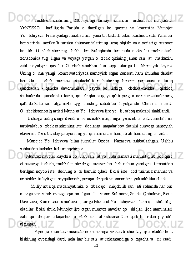             Toshkent   shahrining   2200   yilligi   tarixiy     sanasini     nishonlash   maqsadida
YuNESKO     kafilligida   Parijda   o tkazilgan   ko rgazma   va   konsertda   Munojot 
Yo lchiyeva  Fransiyadagi muxlislarini  yana bir tashrifi bilan  xushnud etdi. Yana bir	

bor  xorijda   nozikta’b musiqa shinavandalarining uzoq olqishi  va alyorlariga sazovor
bo ldi.   O zbekistonning   chekka   bir   Buloqboshi   tumanida   oddiy   bir   mehnatkash
 
xonadonida   tug ilgan   va   voyaga   yetgan   o zbek   qizining   jahon   san at     markazini	
  
zabt   etayotgani   qay   bir   O zbekistonlikni   faxr   tuyg ulariga   to ldirmaydi   deysiz.	
  
Uning  o sha   yangi     konservatoriyada   namoyish   etgan   konserti   ham   shundan   dalolat	

beradiki,   o zbek   mumtoz   ashulachilik   maktabining   benazir   namunasi   o laroq	
 
qanchadan   -   qancha   davomchilari     paydo   bo lishiga     chekka-chekka     qishloq	

shaharlarda     jamalaklar   taqib,   qo shiqlar   xirgoyi   qilib   yurgan   ne-ne   qizaloqlarning	

qalbida   katta   san atga   mehr   uyg onishiga   sabab   bo layotgandir.   Chin   ma nosida	
   
O zbekiston xalq artisti Munojot Yo lchiyeva ijro yo li, saboq maktabi shakllandi. 	
  
        Ustozga sodiq shogird endi o zi ustozlik maqomiga  yetishib o z davomchilarini	
 
tarbiyalab, o zbek zaminining iste dodlarga  naqadar boy ekanini dunyoga namoyish	
 
etaversin. Zero bunday jarayonning yorqin namunasi ham, ibrati ham uning o zidir. 	

      Munojot   Yo lchiyeva   bilan   jurnalist   Ozoda     Nazarova   suhbatla	
 shgan.   Ushbu
suhbatdan lavhalar keltirmoqchimiz.
       Mumtoz navolar kuychisi bo lish san at yo lida samarali mehnat qilib ijod qilib	
  
el   nazariga   tush ish,   muhlislar   olqishiga   sazavor   bo lish   uchun   yaratgan     tomonidan	

berilgan noyob iste dodning o zi  kamlik qiladi. Boisi  iste dod tinimsiz mehnat  va	
  
urinishlar tufayligina sayqallanadi, yuzaga chiqadi va xonandani yuksaklikka eltadi.
              Milliy musiqa madaniyatimiz, o zbek qo shiqchilik san ati  sohasida  har biri	
  
o ziga xos sehrli ovozga ega bo lgan   Jo raxon Sultonov, Saodat Qobulova, Berta	
  
Davidova, Kommuna Ismoilova qatoriga Munojot Yo lchiyevani  ham qo shib tilga	
 
oladilar. Boisi shuki Munojot ijro etgan mumtoz navolar qo shiqlar, ijod namunalari	

xalq   qo shiqlari   allaqachon   o zbek   san at   ixlosmandlari   qalb   to ridan   joy   olib	
   
ulgurgan. 
              Ayniqsa   mumtoz   musiqalarni   maromiga   yetkazib   shunday   ijro   etadilarki   u
kishining   ovozidagi   dard,   nola   har   bir   san at   ixlosmandiga   o zgacha   ta sir   etadi.	
  
52 