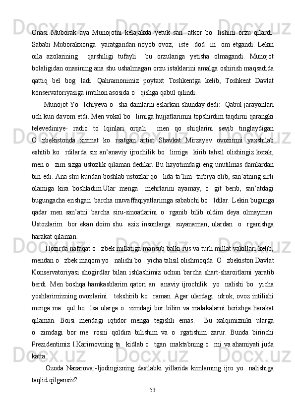 Onasi   Muborak   aya   Munojotni   kelajakda   yetuk   san atkor   bo lishini   orzu   qilardi. 
Sababi   Muborakxonga     yaratgandan   noyob   ovoz,     iste dod     in om   etgandi.   Lekin	
 
oila   azolarining     qarshiligi   tufayli     bu   orzulariga   yetisha   olmagandi.   Munojot
bolaligidan onasining ana shu ushalmagan orzu istaklarini amalga oshirish maqsadida
qattiq   bel   bog ladi.   Qahramonimiz   poytaxt   Toshkentga   kelib,   Toshkent   Davlat	

konservatoriyasiga imtihon asosida o qishga qabul qilindi. 	

         Munojot  Yo lchi	
 y eva   o sha damlarni eslarkan shunday dedi:	 -  Qabul jarayonlari
uch kun davom etdi. Men vokal bo limiga hujjatlarimni topshirdim taqdirni qarangki	

televediniye-   radio   to lqinlari   orqali     men   qo shiqlarini   sevib   tinglaydigan	
 
O zbekistonda   xizmat   ko rsatgan   artist   Shavkat   Mirzayev   ovozimni   yaxshilab	
 
eshitib   ko rdilarda   siz   an’anaviy   ijrochilik   bo limiga     kirib   tahsil   olishingiz   kerak,	
 
men o zim sizga ustozlik qilaman dedilar. Bu hayotimdagi eng unutilmas damlardan	

biri edi. Ana shu kundan boshlab ustozlar qo lida ta’lim- tarbiya olib, san’atning sirli	

olamiga   kira   boshladim.Ular   menga     mehrlarini   ayamay,   o git   berib,   san’atdagi	

bugungacha erishgan  barcha muvaffaqiyatlarimga sababchi bo ldilar. 
 Lekin bugunga
qadar   m en   san’at ni   barcha   siru-sinoatlarini   o rganib   bilib   oldim   deya   olmayman.	

Ustozlarim     bor   ekan   doim   shu     aziz   insonlarga     suyanaman,   ulardan     o rganishga	

harakat qilaman.
         Hozirda nafaqat o zbek millatiga mansub balki rus va turli millat vakillari kelib,	

mendan o zbek maqom yo nalishi bo yicha tahsil olishmoqda. O zbekiston Davlat	
   
Konservatoriyasi   shogirdlar   bilan   ishlashimiz   uchun   barcha   shart - sharoitlarni   yaratib
berdi.   Men   boshqa   hamkasblarim   qatori   an anaviy   ijrochilik     yo nalishi   bo yicha	
  
yoshlarimizning ovozlarini     tekshirib ko raman. Agar ulardagi   idrok, ovoz intilishi	

menga  ma qul  bo lsa   ularga  o zimdagi   bor  bilim   va  malakalarni   berishga  harakat	
  
qilaman.   Boisi   mendagi   iqtidor   menga   tegishli   emas.     Bu   xalqimizniki   ularga
o zimdagi   bor   me rosni   qoldira   bilishim   va   o rgatishim   zarur.   Bunda   birinchi	
  
Prezidentimiz I.Karimovning ta kidlab o tgan  maktabning o rni va ahamiyati juda	
  
katta.
          Ozoda   Nazarova: - Ijodingizning   dastlabki   yillarida   kimlarning   ijro   yo nalishiga	

taqlid qilgansiz?
53 