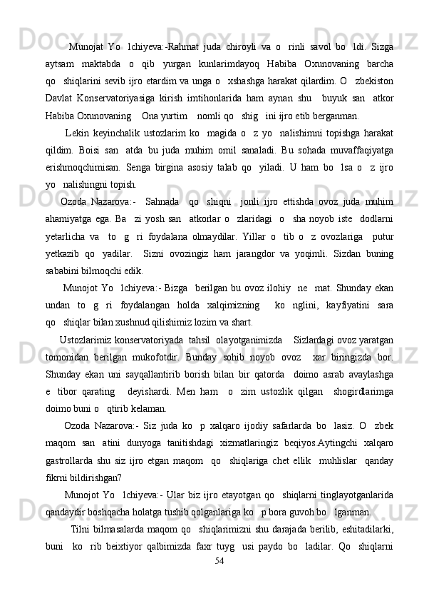           Munojat   Yo lchi y eva:-Rahmat   juda   chiroyli   va   o rinli   savol   bo ldi.   Sizga	 
aytsam   maktabda   o qib   yurgan   kunlarimdayoq   Habiba   Oxunovaning   barcha	

qo shiqlarini sevib ijro etardim va unga o xshashga harakat qilardim. O zbekiston	
  
Davlat   Konservatoriyasiga   kirish   imtihonlarida   ham   aynan   shu     buyuk   san atkor	

Habiba Oxunovaning  Ona yurtim  nomli qo shig ini ijro etib berganman.    	
   
          Lekin   keyinchalik   ustozlarim   ko magida   o z   yo nalishimni   topishga   harakat	
  
qildim.   Boisi   san atda   bu   juda   muhim   omil   sanaladi.   Bu   sohada   muvaffaqiyatga	

erishmoqchimisan.   Senga   birgina   asosiy   talab   qo yiladi.   U   ham   bo lsa   o z   ijro	
  
yo nalishingni topish.	

      Ozoda   Nazarova:-     Sahnada     qo shiqni     jonli   ijro   ettishda   ovoz   juda   muhim	

ahamiyatga   ega.   Ba zi   yosh   san atkorlar   o zlaridagi     o sha   noyob   iste dodlarni	
    
yetarlicha   va     to g ri   foydalana   olmaydilar.   Yillar   o tib   o z   ovozlariga     putur	
   
yetkazib   qo yadilar.     Sizni   ovozingiz   ham   jarangdor   va   yoqimli.   Sizdan   buning	

sababini bilmoqchi edik. 
          Munojot   Yo lchiyeva:-  Bizga     berilgan  bu ovoz  ilohiy    ne mat.  Shunday  ekan	
 
undan   to g ri   foydalangan   holda   xalqimizning     ko nglini,   kayfiyatini   sara	
  
qo shiqlar bilan xushnud qilishimiz lozim va shart.	

        Ustozlarimiz konservatoriyada  tahsil  olayotganimizda  Sizlardagi ovoz yaratgan	

tomonidan   berilgan   mukofotdir.   Bunday   sohib   noyob   ovoz     xar   biringizda   bor.
Shunday   ekan   uni   sayqallantirib   borish   bilan   bir   qatorda     doimo   asrab   avaylashga
e tibor   qarating   deyishardi.   Men   ham     o zim   ustozlik   qilgan     shogirdlarimga	
  
doimo buni o qtirib kelaman.	

        Ozoda   Nazarova:-   Siz   juda   ko p   xalqaro   ijodiy   safarlarda   bo lasiz.   O zbek	
  
maqom   san atini   dunyoga   tanitishdagi   xizmatlaringiz   beqiyos.Aytingchi   xalqaro	

gastrollarda   shu   siz   ijro   etgan   maqom     qo shiqlariga   chet   ellik     muhlislar     qanday	

fikrni bildirishgan?
          Munojot   Yo lchiyeva:-   Ular   biz   ijro   etayotgan   qo shiqlarni   tinglayotganlarida	
 
qandaydir boshqacha holatga tushib qolganlariga ko p bora guvoh bo lganman.  	
 
              Tilni   bilmasalarda  maqom   qo shiqlarimizni  shu  darajada  berilib, eshitadilarki,	

buni     ko rib   beixtiyor   qalbimizda   faxr   tuyg usi   paydo   bo ladilar.   Qo shiqlarni	
   
54 