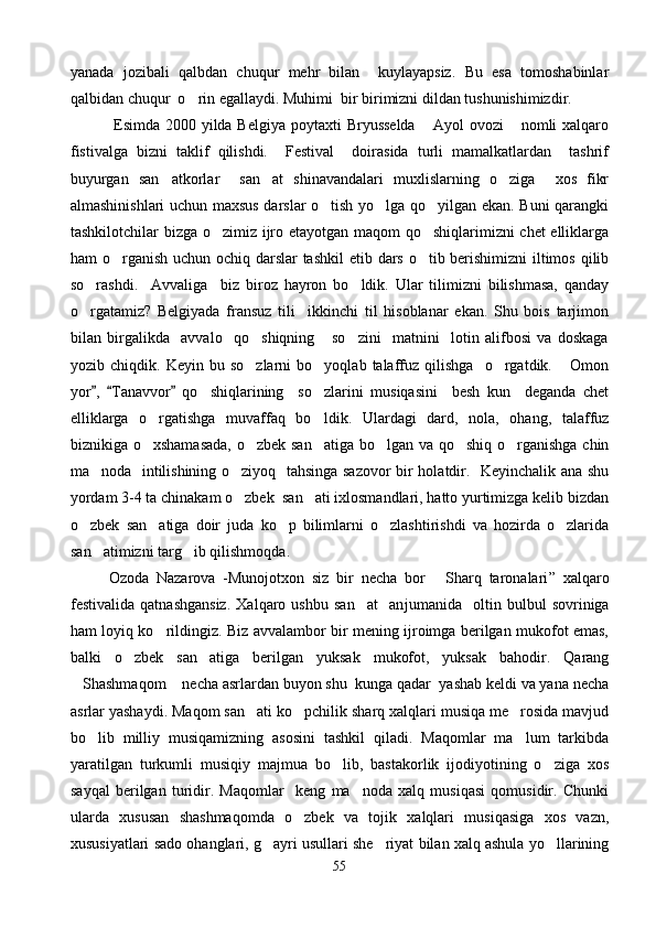 yanada   jozibali   qalbdan   chuqur   mehr   bilan     kuylayapsiz.   Bu   esa   tomoshabinlar
qalbidan chuqur  o rin egallaydi. Muhimi  bir birimizni dildan tushunishimizdir.
                Esimda 2000 yilda Belgiya poytaxti  Bryusselda   Ayol ovozi  nomli  xalqaro	
 
fistivalga   bizni   taklif   qilishdi.     Festival     doirasida   turli   mamalkatlardan     tashrif
buyurgan   san atkorlar     san at   shinavandalari   muxlislarning   o ziga     xos   fikr	
  
almashinishlari uchun maxsus darslar o tish yo lga qo yilgan ekan. Buni qarangki	
  
tashkilotchilar bizga o zimiz ijro etayotgan maqom qo shiqlarimizni chet  elliklarga	
 
ham o rganish  uchun ochiq darslar  tashkil  etib dars o tib berishimizni  iltimos qilib	
 
so rashdi.     Avvaliga     biz   biroz   hayron   bo ldik.   Ular   tilimizni   bilishmasa,   qanday	
 
o rgatamiz?   Belgiyada   fransuz   tili     ikkinchi   til   hisoblanar   ekan.   Shu   bois   tarjimon

bilan   birgalikda     avvalo     qo shiqning       so zini     matnini     lotin   alifbosi   va   doskaga	
 
yozib  chiqdik.   Keyin   bu  so zlarni   bo yoqlab  talaffuz  qilishga     o rgatdik.   Omon
   
yor ,   Tanavvor   qo shiqlarining     so zlarini   musiqasini     besh   kun     deganda   chet	
  	 
elliklarga   o rgatishga   muvaffaq   bo ldi	
  k .   Ulardagi   dard,   nola,   ohang,   talaffuz
biznikiga o xshamasada,  o zbek san atiga bo lgan va qo shiq o rganishga chin
     
ma noda   intilishining o ziyoq   tahsinga sazovor bir holatdir.   Keyinchalik ana shu	
 
yordam 3-4 ta chinakam o zbek  san ati ixlosmandlari, hatto yurtimizga kelib bizdan	
 
o zbek   san atiga   doir   juda   ko p   bilimlarni   o zlashtirishdi   va   hozirda   o zlarida	
    
san atimizni targ ib qilishmoqda.	
 
          Ozoda   Nazarova   -Munojotxon   siz   bir   necha   bor   Sharq   taronalari	
 ”   xalqaro
festivalida   qatnashgansiz.   Xalqaro   ushbu   san at     an	
 jumanida     oltin   bulbul   sovriniga
ham loyiq ko rildingiz. Biz avvalambor bir mening ijroimga berilgan mukofot emas,	

balki   o zbek   san atiga   berilgan   yuksak   mukofot,   yuksak   bahodir.   Qarang	
 
Shashmaqom  necha asrlardan buyon shu  kunga qadar  yashab keldi va yana necha	
 
asrlar yashaydi. Maqom san ati ko pchilik sharq xalqlari musiqa me rosida mavjud	
  
bo lib   milliy   musiqamizning   asosini   tashkil   qiladi.   Maqomlar   ma lum   tarkibda	
 
yaratilgan   turkumli   musiqiy   majmua   bo lib,   bastakorlik   ijodiyotining   o ziga   xos	
 
sayqal   berilgan   turidir.   Maqomlar     keng   ma noda   xalq   musiqasi   qomusidir.   Chunki	

ularda   xususan   shashmaqomda   o zbek   va   tojik   xalqlari   musiqasiga   xos   vazn,	

xususiyatlari sado ohanglari, g ayri usullari she riyat bilan xalq ashula yo llarining	
  
55 
