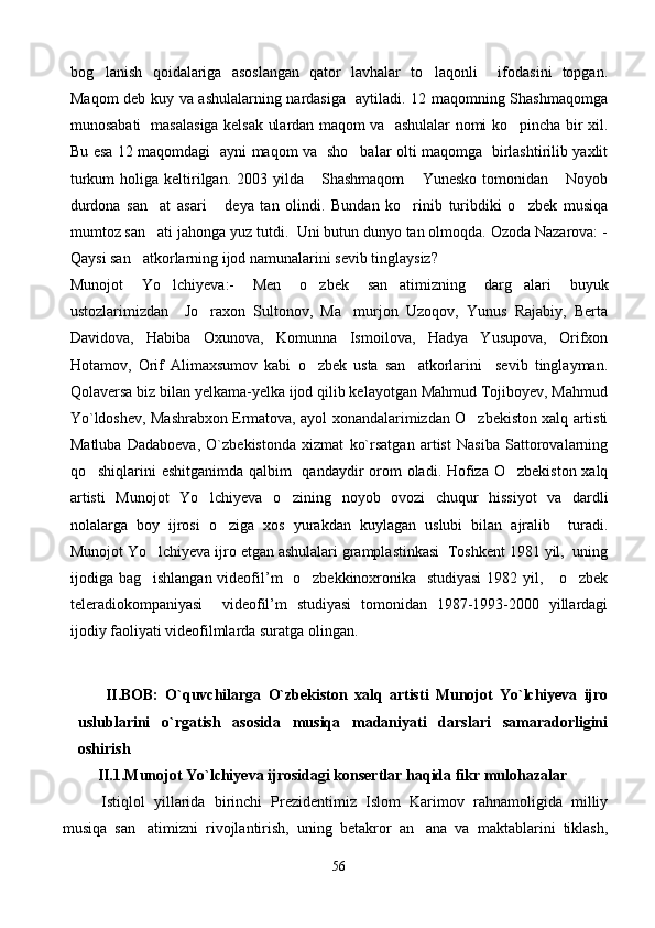 bog lanish   qoidalariga   asoslangan   qator   lavhalar   to laqonli     ifodasini   topgan. 
Maqom deb kuy va ashulalarning nardasiga   aytiladi. 12 maqomning Shashmaqomga
munosabati   masalasiga kelsak ulardan maqom va   ashulalar nomi ko pincha bir xil.	

Bu esa 12 maqomdagi   ayni maqom va   sho balar olti maqomga   birlashtirilib yaxlit	

turkum   holiga keltirilgan. 2003  yilda  Shashmaqom  Yunesko  tomonidan  Noyob	
  
durdona   san at   asari   deya   tan   olindi.   Bundan   ko rinib   turibdiki   o zbek   musiqa	
   
mumtoz san ati jahonga yuz tutdi.  Uni butun dunyo tan olmoqda. Ozoda Nazarova: -

Qaysi san atkorlarning ijod namunalarini sevib tinglaysiz? 	

Munojot   Yo lchiyeva:-   Men   o zbek   san atimizning   darg alari   buyuk	
   
ustozlarimizdan     Jo raxon   Sultonov,   Ma murjon   Uzoqov,   Yunus   Rajabiy,   Berta	
 
Davidova,   Habiba   Oxunova,   Komunna   Ismoilova,   Hadya   Yusupova,   Orifxon
Hotamov,   Orif   Alimaxsumov   kabi   o zbek   usta   san atkorlarini     sevib   tinglayman.	
 
Qolaversa biz bilan yelkama-yelka ijod qilib kelayotgan Mahmud Tojiboyev, Mahmud
Yo`ldoshev, Mashrabxon Ermatova, ayol xonandalarimizdan O zbekiston xalq artisti	

Matluba   Dadaboeva,   O`zbekistonda   xizmat   ko`rsatgan   artist   Nasiba   Sattorovalarning
qo shiqlarini eshitganimda qalbim    qandaydir  orom oladi. Hofiza O zbekiston xalq	
 
artisti   Munojot   Yo lchiyeva   o zining   noyob   ovozi   chuqur   hissiyot   va   dardli	
 
nolalarga   boy   ijrosi   o ziga   xos   yurakdan   kuylagan   uslubi   bilan   ajralib     turadi.	

Munojot Yo lchiyeva ijro etgan ashulalari gramplastinkasi  Toshkent 1981 yil,  uning	

ijodiga bag ishlangan videofil’m   o zbekkinoxronika   studiyasi  1982 yil,     o zbek
  
teleradiokompaniyasi     videofil’m   studiyasi   tomonidan   1987-1993-2000   yillardagi
ijodiy faoliyati videofilmlarda suratga olingan. 
        II.BOB:   O`quvchilarga   O`zbekiston   xalq   artisti   Munojot   Yo`lchiyeva   ijro
uslublarini   o`rgatish   asosida   musiqa   madaniyati   darslari   samaradorligini
oshirish 
      II.1.Munojot Yo`lchiyeva ijrosidagi konsertlar haqida fikr mulohazalar
Istiqlol   yillarida   birinchi   Prezidentimiz   Islom   Karimov   rahnamoligida   milliy
musiqa   san atimizni   rivojlantirish,   uning   betakror   an ana   va   maktablarini   tiklash,
 
56 