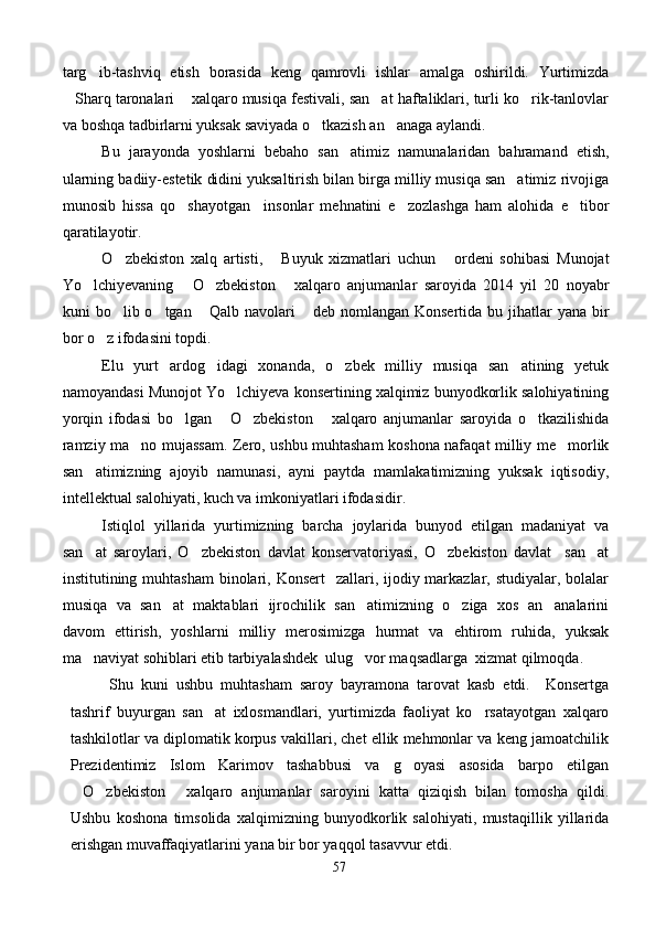 targ ib-tashviq   etish   borasida   keng   qamrovli   ishlar   amalga   oshirildi.   Yurtimizda
Sharq taronalari  xalqaro musiqa festivali, san at haftaliklari, turli ko rik-tanlovlar	
   
va boshqa tadbirlarni yuksak saviyada o tkazish an anaga aylandi.	
 
Bu   jarayonda   yoshlarni   bebaho   san atimiz   namunalaridan   bahramand   etish,	

ularning badiiy-estetik didini yuksaltirish bilan birga milliy musiqa san atimiz rivojiga	

munosib   hissa   qo shayotgan     insonlar   mehnatini   e zozlashga   ham   alohida   e tibor	
  
qaratilayotir.
O zbekiston   xalq   artisti,   Buyuk   xizmatlari   uchun   ordeni   sohibasi   Munojat	
  
Yo lchiyevaning   O zbekiston   xalqaro   anjumanlar   saroyida   2014   yil   20   noyabr	
   
kuni  bo lib o tgan   Qalb navolari  deb nomlangan Konsertida bu jihatlar  yana bir	
   
bor o z ifodasini topdi.	

Elu   yurt   ardog idagi   xonanda,   o zbek   milliy   musiqa   san atining   yetuk	
  
namoyandasi Munojot Yo lchiyeva konsertining xalqimiz bunyodkorlik salohiyatining	

yorqin   ifodasi   bo lgan   O zbekiston   xalqaro   anjumanlar   saroyida   o tkazilishida	
    
ramziy ma no mujassam. Zero, ushbu muhtasham koshona nafaqat milliy me morlik	
 
san atimizning   ajoyib   namunasi,   ayni   paytda   mamlakatimizning   yuksak   iqtisodiy,	

intellektual salohiyati, kuch va imkoniyatlari ifodasidir.
Istiqlol   yillarida   yurtimizning   barcha   joylarida   bunyod   etilgan   madaniyat   va
san at   saroylari,   O zbekiston   davlat   konservatoriyasi,   O zbekiston   davlat     san at
   
institutining muhtasham  binolari, Konsert    zallari, ijodiy markazlar, studiyalar, bolalar
musiqa   va   san at   maktablari   ijrochilik   san atimizning   o ziga   xos   an analarini	
   
davom   ettirish,   yoshlarni   milliy   merosimizga   hurmat   va   ehtirom   ruhida,   yuksak
ma naviyat sohiblari etib tarbiyalashdek  ulug vor maqsadlarga  xizmat qilmoqda.	
 
Shu   kuni   ushbu   muhtasham   saroy   bayramona   tarovat   kasb   etdi.     Konsertga
tashrif   buyurgan   san at   ixlosmandlari,   yurtimizda   faoliyat   ko rsatayotgan   xalqaro	
 
tashkilotlar va diplomatik korpus vakillari, chet ellik mehmonlar va keng jamoatchilik
Prezidentimiz   Islom   Karimov   tashabbusi   va   g oyasi   asosida   barpo   etilgan	

O zbekiston   xalqaro   anjumanlar   saroyini   katta   qiziqish   bilan   tomosha   qildi.	
  
Ushbu   koshona   timsolida   xalqimizning   bunyodkorlik   salohiyati,   mustaqillik   yillarida
erishgan muvaffaqiyatlarini yana bir bor yaqqol tasavvur etdi.
57 
