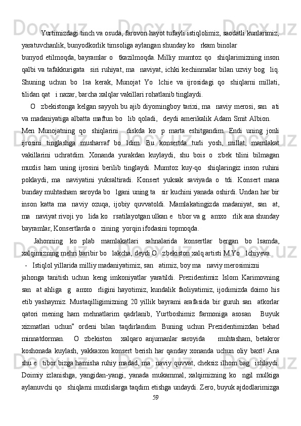            Yurtimizdagi tinch va osuda, farovon hayot tufayli istiqlolimiz, saodatli kunlarimiz,
yaratuvchanlik, bunyodkorlik timsoliga aylangan shunday ko rkam binolar 
bunyod   etilmoqda,   bayramlar   o tkazilmoqda.   Milliy   mumtoz   qo shiqlarimizning   inson	
 
qalbi va tafakkurigata siri  ruhiyat, ma naviyat, ichki  kechinmalar  bilan uzviy bog liq.	
  
Shuning   uchun   bo lsa   kerak,   Munojat   Yo lchie   va   ijrosidagi   qo shiqlarni   millati,	
  
tilidan qat i nazar, barcha xalqlar vakillari rohatlanib tinglaydi.	

        O zbekistonga kelgan sayyoh bu ajib diyorningboy tarixi, ma naviy merosi, san ati	
  
va  madaniyatiga   albatta   maftun  bo lib  qoladi,     deydi   amerikalik  Adam   Smit   Albion. 	
 
Men   Munojatning   qo shiqlarini     diskda   ko p   marta   eshitgandim.   Endi   uning   jonli	
 
ijrosini   tinglashga   musharraf   bo ldim.   Bu   konsertda   turli   yosh,   millat,   mamlakat	

vakillarini   uchratdim.   Xonanda   yurakdan   kuylaydi,   shu   bois   o zbek   tilini   bilmagan	

muxlis   ham   uning   ijrosini   berilib   tinglaydi.   Mumtoz   kuy-qo shiqlaringiz   inson   ruhini	

poklaydi,   ma naviyatini   yuksaltiradi.   Konsert   yuksak   saviyada   o tdi.   Konsert   mana	
 
bunday muhtasham saroyda bo lgani uning ta sir kuchini yanada oshirdi. Undan har bir	
 
inson   katta   ma naviy   ozuqa,   ijobiy   quvvatoldi.   Mamlakatingizda   madaniyat,   san at,	
 
ma naviyat rivoji yo lida ko rsatilayotgan ulkan e tibor va g amxo rlik ana shunday	
     
bayramlar, Konsertlarda o zining  yorqin ifodasini topmoqda.	

  Jahonning   ko plab   mamlakatlari   sahnalarida   konsertlar   bergan   bo lsamda,	
  
xalqimizning mehri baribir bo lakcha, deydi O zbekiston xalq artisti M.Yo lchiyeva.  	
  
- Istiqlol yillarida milliy madaniyatimiz, san atimiz, boy ma naviy merosimizni	
 
jahonga   tanitish   uchun   keng   imkoniyatlar   yaratildi.   Prezidentimiz   Islom   Karimovning
san at   ahliga     g amxo rligini   hayotimiz,   kundalik   faoliyatimiz,   ijodimizda   doimo   his	
  
etib   yashaymiz.   Mustaqilligimizning   20   yillik   bayrami   arafasida   bir   guruh   san atkorlar	

qatori   mening   ham   mehnatlarim   qadrlanib,   Yurtboshimiz   farmoniga   asosan   Buyuk

xizmatlari   uchun   ordeni   bilan   taqdirlandim.   Buning   uchun   Prezidentimizdan   behad	

minnatdorman.   O zbekiston   xalqaro   anjumanlar   saroyida     muhtasham,   betakror
   
koshonada   kuylash,   yakkaxon   konsert   berish   har   qanday   xonanda   uchun   oliy   baxt!   Ana
shu e tibor bizga hamisha ruhiy madad, ma naviy quvvat, cheksiz ilhom bag ishlaydi.	
  
Doimiy   izlanishga,   yangidan-yangi,   yanada   mukammal,   xalqimizning   ko ngil   mulkiga	

aylanuvchi qo shiqlarni muxlislarga taqdim etishga undaydi. Zero, buyuk ajdodlarimizga	

59 