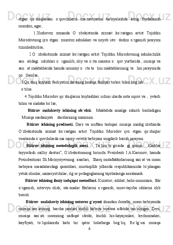 etgan   qo`shiqlardan   o`quvchilarni   ma`naviyatini   tarbiyalashda   keng   foydalanish
mumkin, agar; 
          1.Xushovoz   xonanda   O zbekistonda   xizmat   ko`rsatgan   artist   Tojiddin
Murodovning ijro etgan   mumtoz ashulalari  va noyob iste dodini  o`rganish jarayoni	

tizimlashtirilsa;
            2.O zbekistonda   xizmat   ko`rsatgan   artist   Tojiddin   Murodovning   ashulachilik	

san atidagi   uslublari o rganilib, oliy va o`rta maxsus o quv yurtlarida , musiqa va	
  
san at maktablarida hamda umumiy o rta ta lim maktablarining  ta lim jarayonida
   
qo llanilsa;

3.Qo`shiq kuylash faoliyatini darsning boshqa faoliyat turlari bilan bog`lab
o`tilsa. 
      4.Tojiddin Murodov qo`shiqlarini kuylashlari uchun ularda nota uquvi va ,  yetarli
bilim va malaka bo`lsa;    
      Bitiruv   malakaviy   ishining   ob`ekti.     Maktabda   amalga   oshirib   boriladigan
Musiqa madaniyati  darslarining mazmuni. 	
 
      Bitiruv   ishining   predmeti.   Dars   va   sinfdan   tashqari   musiqa   mashg`ulotlarida
O`zbekistonda   xizmat   ko`rsatgan   artist   Tojiddin   Murodov   ijro   etgan   qo`shiqlar
vositasida o`quvchilarda ma`naviy-estetik tarbiyani singdirib borish jarayoni. 
      Bitiruv   ishining   metodologik   asosi.     Ta`lim   to`grisida gi   qonun,   Kadrlar	
  
tayyorlash   milliy   dasturi ,   O`zbekistonning   birinchi   Prezidenti   I.A.Karimov,   hamda	

Prezidentimiz Sh.Mirziyoyevning   asarlari,   Sharq mutafakkirlarining san`at  va inson
tarbiyasi   masalalaridagi   qarashlari,   mustaqillik   yillarida   respublikamizda   to`plangan
yetuk olimlar, nazariyotchilar, ilg`or pedagoglarning tajribalariga asoslanadi. 
     Bitiruv ishining ilmiy tadqiqot metodlari.  Kuzatuv, suhbat, bahs-munozara,  fikr
o`rganish,   intervyu   olish,   ota-onalar   fikrlarini   o`rganish,   sinov-tajriba   ishlarini   olib
borish. 
     Bitiruv  malakaviy ishining ustuvor g`oyasi   shundan iboratki, inson tarbiyasida
musiqa   san`atining     barcha   janrlari   kuchli   tarbiya   vositasi   sifatida   tan   olingan.   Zero,
musiqa   san`ati   insonning   nafaqat   idroki,   kuchli   his-hayajonlari,   kechinmalari,
kayfiyati,   to`lqinlanishi   kabi   bir   qator   holatlarga   bog`liq.   Bo`lg`usi   musiqa
6 