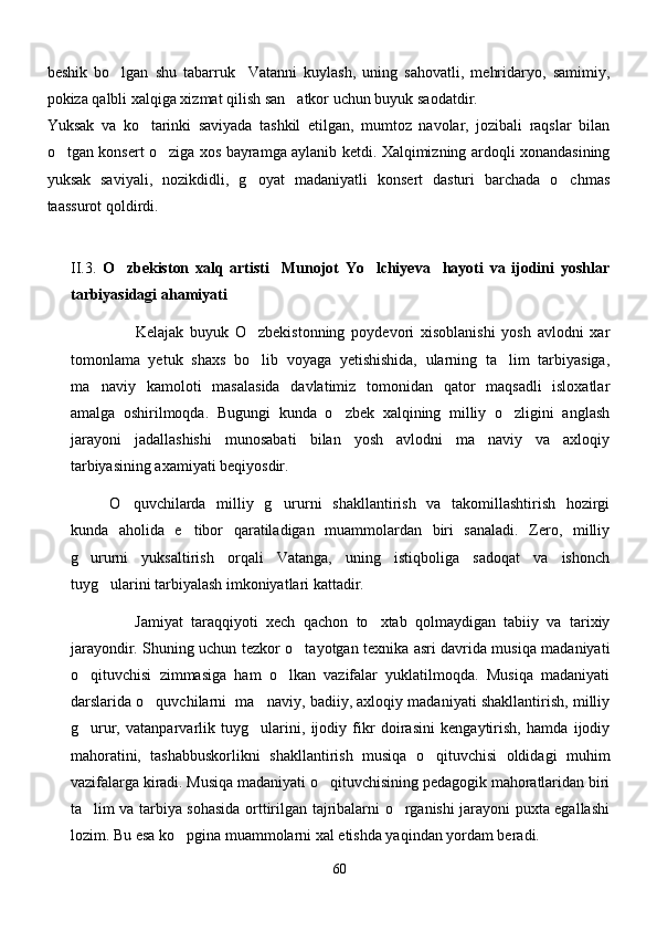 beshik   bo lgan   shu   tabarruk     Vatanni   kuylash,   uning   sahovatli,   mehridaryo,   samimiy,
pokiza qalbli xalqiga xizmat qilish san atkor uchun buyuk saodatdir.        	

Yuksak   va   ko tarinki   saviyada   tashkil   etilgan,   mumtoz   navolar,   jozibali   raqslar   bilan	

o tgan konsert o ziga xos bayramga aylanib ketdi. Xalqimizning ardoqli xonandasining	
 
yuksak   saviyali,   nozikdidli,   g oyat   madaniyatli   konsert   dasturi   barchada   o chmas	
 
taassurot qoldirdi.
II.3.   O zbekiston   xalq   artisti     Munojot   Yo lchiyeva     hayoti   va   ijodini   yoshlar	
 
tarbiyasidagi ahamiyati          
                    Kelajak   buyuk   O zbekistonning   poydevori   xisoblanishi   yosh   avlodni   xar	

tomonlama   yetuk   shaxs   bo lib   voyaga   yetishishida,   ularning   ta lim   tarbiyasiga,
 
ma naviy   kamoloti   masalasida   davlatimiz   tomonidan   qator   maqsadli   isloxatlar	

amalga   oshirilmoqda.   Bugungi   kunda   o zbek   xalqining   milliy   o zligini   anglash	
 
jarayoni   jadallashishi   munosabati   bilan   yosh   avlodni   ma naviy   va   axloqiy	

tarbiyasining axamiyati beqiyosdir.
O quvchilarda   milliy   g ururni   shakllantirish   va   takomillashtirish   hozirgi	
 
kunda   aholida   e tibor   qaratiladigan   muammolardan   biri   sanaladi.   Zero,   milliy	

g ururni   yuksaltirish   orqali   Vatanga,   uning   istiqboliga   sadoqat   va   ishonch	

tuyg ularini tarbiyalash imkoniyatlari kattadir.	

                Jamiyat   taraqqiyoti   xech   qachon   to xtab   qolmaydigan   tabiiy   va   tarixiy	

jarayondir. Shuning uchun tezkor o tayotgan texnika asri davrida musiqa madaniyati	

o qituvchisi   zimmasiga   ham   o lkan   vazifalar   yuklatilmoqda.   Musiqa   madaniyati	
 
darslarida o quvchilarni  ma naviy, badiiy, axloqiy madaniyati shakllantirish, milliy	
 
g urur,   vatanparvarlik   tuyg ularini,   ijodiy   fikr   doirasini   kengaytirish,   hamda   ijodiy	
 
mahoratini,   tashabbuskorlikni   shakllantirish   musiqa   o qituvchisi   oldidagi   muhim	

vazifalarga kiradi. Musiqa madaniyati o qituvchisining pedagogik mahoratlaridan biri	

ta lim va tarbiya sohasida orttirilgan tajribalarni o rganishi jarayoni puxta egallashi	
 
lozim. Bu esa ko pgina muammolarni xal etishda yaqindan yordam beradi.	

60 