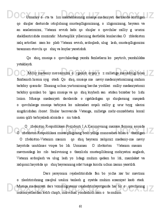              Umumiy   o rta   ta lim   maktablarining   musiqa   madaniyati   darslarida   kiritilgan 
qo shiqlar   dasturida   istiqlolning   mustaqilligimizning,   o zligimizning,   bayram   va	
 
an analarimizni,   Vatanni   sevish   kabi   qo shiqlar   o quvchilar   milliy   g ururini
   
shakllantirishda muximdir. Mustaqillik yillarining dastlabki kunlaridan O zbkekiston	

xalq artistlari   xam ko plab Vatanni sevish, ardoqlash, ulug lash, mustaqilligimizni	
 
tarannum etuvchi qo shiq va kuylar yaratishdi.	

                Qo shiq, musiqa o quvchilardagi yaxshi fazilatlarni ko paytirib, yaxshilikka	
  
yetaklaydi.
                  Milliy madaniy merosimizni o rganish orqali o z millatiga mansubligi bilan	
 
faxrlanish hissini uyg otadi. Qo shiq, musiqa ma naviy madaniyatimizning muhim	
  
tarkibiy qismidir. Shuning uchun yurtimizning barcha yoshlari   milliy madaniyatimiz
tarkibiy   qismlari   bo lgan   musiqa   va   qo shiq   kuylash   san atidan   boxabar   bo lishi
   
lozim.   Musiqa   madaniyati   darslarida   o rgatiladigan   qo shiqlarning   maqsadi	
 
o quvchilarga   musiqa   tarbiyasi   ko nikmalari   orqali   milliy   g urur   tuyg ularini	
   
singdirishdan   iborat.   Shular   barovarida   Vatanga,   millatga   mehr-muxabbatni   komil
inson qilib tarbiyalash aloxida o rin tutadi.	

            O zbekiston   Respublikasi   Prezidenti   I.A.Karimovning   maxsus   farmoni   asosida	

O zbekiston Respublikasi mustaqilligining besh yilligi munosabati bilan o tkazilgan	
 
O zbekiston-Vatanim   manim   qo shiq   bayrami   xalqimiz   madaniy-ma naviy	
    
hayotida   unutilmas   voqea   bo ldi.   Umuman   O zbekiston   Vatanim   manim	
    
mavzusidagi   ko rik-   tanlovining   o tkazilishi   mustaqillikning   mohiyatini   anglash,	
 
Vatanni   ardoqlash   va   ulug lash   yo lidagi   muhim   qadam   bo ldi,   mamlakat   va	
  
xalqimiz hayotida qo shiq bayramning odat tusiga kirishi uchun zamin yaratildi.  	

                      Dars   jarayonini   rejalashtirishda   fan   bo yicha   xar   bir   mavzuni	

o zlashtirishning   maqbul   usulini   tanlash   g oyatda   muhim   axamiyat   kasb   etadi.	
 
Musiqa   madaniyati   dars   texnologiyasini   rejalashtirilayotganda   har   bir   o quvchining	

imkoniyatlaridan kelib chiqib, individual yondashish xam o ta muhim.	

61 