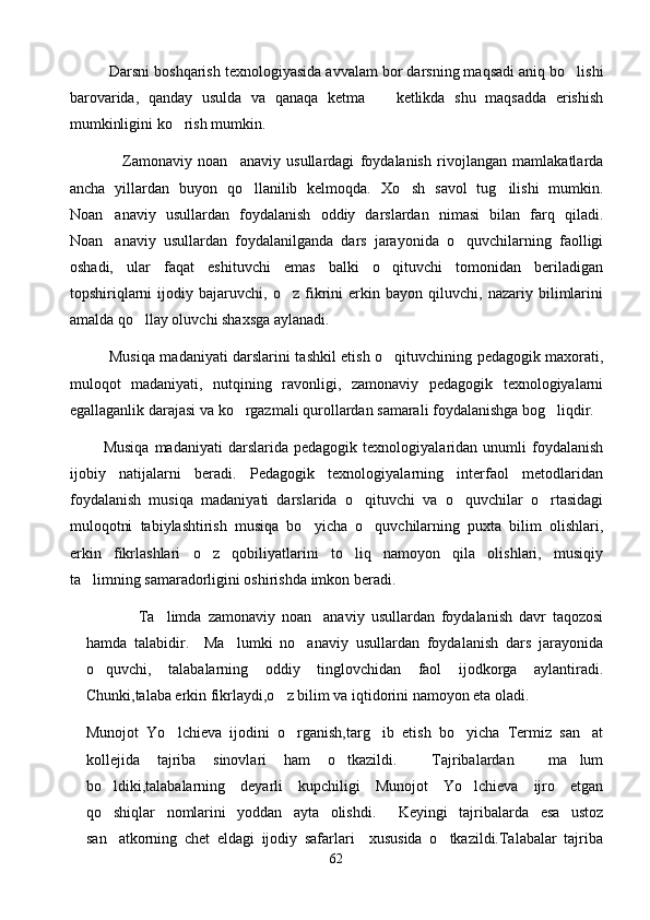            Darsni boshqarish texnologiyasida avvalam bor darsning maqsadi aniq bo lishi
barovarida,   qanday   usulda   va   qanaqa   ketma     ketlikda   shu   maqsadda   erishish	

mumkinligini ko rish mumkin.	

                  Zamonaviy   noan anaviy   usullardagi   foydalanish   rivojlangan   mamlakatlarda	

ancha   yillardan   buyon   qo llanilib   kelmoqda.   Xo sh   savol   tug ilishi   mumkin.	
  
Noan anaviy   usullardan   foydalanish   oddiy   darslardan   nimasi   bilan   farq   qiladi.	

Noan anaviy   usullardan   foydalanilganda   dars   jarayonida   o quvchilarning   faolligi
 
oshadi,   ular   faqat   eshituvchi   emas   balki   o qituvchi   tomonidan   beriladigan	

topshiriqlarni   ijodiy   bajaruvchi,   o z   fikrini   erkin   bayon   qiluvchi,   nazariy   bilimlarini	

amalda qo llay oluvchi shaxsga aylanadi.	

                Musiqa madaniyati darslarini tashkil etish o qituvchining pedagogik maxorati,	

muloqot   madaniyati,   nutqining   ravonligi,   zamonaviy   pedagogik   texnologiyalarni
egallaganlik darajasi va ko rgazmali qurollardan samarali foydalanishga bog liqdir.	
 
            Musiqa   madaniyati   darslarida   pedagogik   texnologiyalaridan   unumli   foydalanish
ijobiy   natijalarni   beradi.   Pedagogik   texnologiyalarning   interfaol   metodlaridan
foydalanish   musiqa   madaniyati   darslarida   o qituvchi   va   o quvchilar   o rtasidagi	
  
muloqotni   tabiylashtirish   musiqa   bo yicha   o quvchilarning   puxta   bilim   olishlari,	
 
erkin   fikrlashlari   o z   qobiliyatlarini   to liq   namoyon   qila   olishlari,   musiqiy	
 
ta limning samaradorligini oshirishda imkon beradi.	

                Ta limda   zamonaviy   noan anaviy   usullardan   foydalanish   davr   taqozosi	
 
hamda   talabidir.     Ma lumki   no anaviy   usullardan   foydalanish   dars   jarayonida	
 
o quvchi,   talabalarning   oddiy   tinglovchidan   faol   ijodkorga   aylantiradi.	

Chunki,talaba erkin fikrlaydi,o z bilim va iqtidorini namoyon eta oladi.  	

Munojot   Yo lchieva   ijodini   o rganish,targ ib   etish   bo yicha   Termiz   san at	
    
kollejida   tajriba   sinovlari   ham   o tkazildi.     Tajribalardan     ma lum	
 
bo ldiki,talabalarning   deyarli   kupchiligi   Munojot   Yo lchieva   ijro   etgan	
 
qo shiqlar   nomlarini   yoddan   ayta   olishdi.     Keyingi   tajribalarda   esa   ustoz

san atkorning   chet   eldagi   ijodiy   safarlari     xususida   o tkazildi.Talabalar   tajriba
 
62 