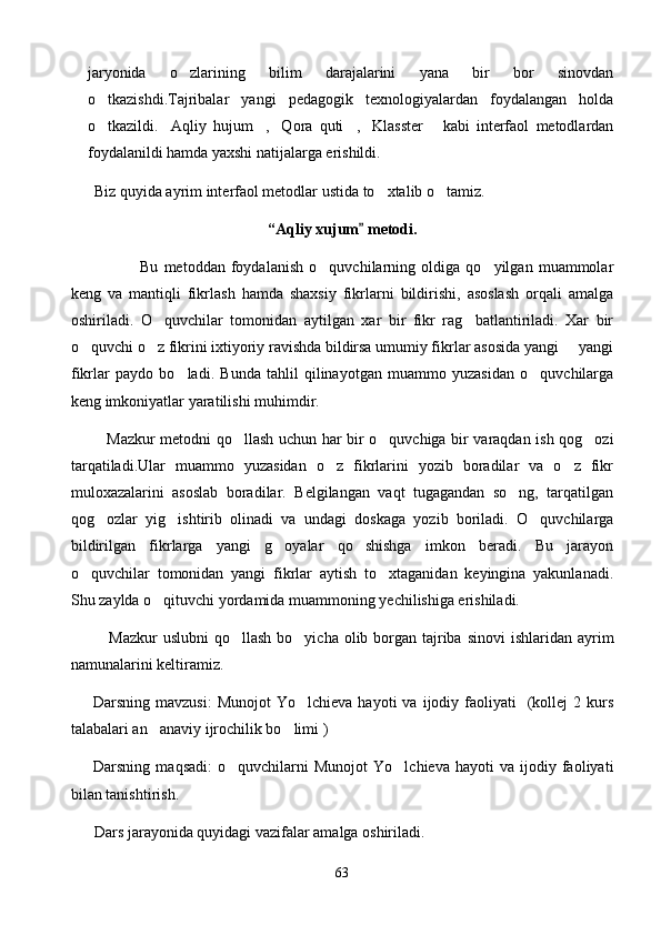 jaryonida   o zlarining   bilim   darajalarini   yana   bir   bor   sinovdan
o tkazishdi.Tajribalar   yangi   pedagogik   texnologiyalardan   foydalangan   holda	

o tkazildi. Aqliy   hujum , Qora   quti , Klasster   kabi   interfaol   metodlardan
      
foydalanildi hamda yaxshi natijalarga erishildi.
       Biz quyida ayrim interfaol metodlar ustida to xtalib o tamiz.	
 
“Aqliy xujum  metodi.	

                        Bu   metoddan   foydalanish   o quvchilarning   oldiga   qo yilgan   muammolar	
 
keng   va   mantiqli   fikrlash   hamda   shaxsiy   fikrlarni   bildirishi,   asoslash   orqali   amalga
oshiriladi.   O quvchilar   tomonidan   aytilgan   xar   bir   fikr   rag batlantiriladi.   Xar   bir	
 
o quvchi o z fikrini ixtiyoriy ravishda bildirsa umumiy fikrlar asosida yangi   yangi	
  
fikrlar   paydo   bo ladi.   Bunda   tahlil   qilinayotgan   muammo   yuzasidan   o quvchilarga	
 
keng imkoniyatlar yaratilishi muhimdir.
              Mazkur metodni qo llash uchun har bir o quvchiga bir varaqdan ish qog ozi	
  
tarqatiladi.Ular   muammo   yuzasidan   o z   fikrlarini   yozib   boradilar   va   o z   fikr	
 
muloxazalarini   asoslab   boradilar.   Belgilangan   vaqt   tugagandan   so ng,   tarqatilgan	

qog ozlar   yig ishtirib   olinadi   va   undagi   doskaga   yozib   boriladi.   O quvchilarga	
  
bildirilgan   fikrlarga   yangi   g oyalar   qo shishga   imkon   beradi.   Bu   jarayon	
 
o quvchilar   tomonidan   yangi   fikrlar   aytish   to xtaganidan   keyingina   yakunlanadi.	
 
Shu zaylda o qituvchi yordamida muammoning yechilishiga erishiladi.	

              Mazkur  uslubni  qo llash  bo yicha olib borgan tajriba  sinovi  ishlaridan ayrim	
 
namunalarini keltiramiz.
        Darsning  mavzusi:   Munojot   Yo lchieva  hayoti  va   ijodiy  faoliyati     (kollej  2  kurs	

talabalari an anaviy ijrochilik bo limi )	
 
        Darsning   maqsadi:   o quvchilarni   Munojot   Yo lchieva   hayoti   va   ijodiy   faoliyati	
 
bilan tanishtirish.
       Dars jarayonida quyidagi vazifalar amalga oshiriladi.
63 