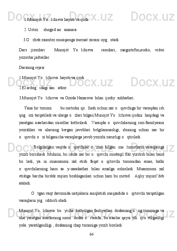       1.Munojot Yo lchieva hayoti va ijodi
      2. Ustoz   shogird an ananasi     .	
 
     3.O zbek mumtoz musiqasiga xurmat xissini uyg otadi.	
 
Dars   jixozlari:     Munojot   Yo lchieva     rasmlari,   magnitofon,audio,   video	

yozuvlar,jadvallar.
Darsning rejasi:
1.Munojot Yo lchieva  hayoti va ijodi.	

2.El ardog idagi san atkor.	
 
3.Munojot Yo lchieva  va Ozoda Nazarova  bilan  ijodiy  suhbatlari.	

       Yana bir tomoni       bu metodni qo llash uchun xar o quvchiga bir varaqdan ish	
 
qog ozi tarqatiladi va ularga o zlari bilgan Munojot Yo lchieva ijodini  haqidagi va	
  
yaratgan   asarlaridan   misollar   keltiriladi.     Varaqda   o quvchilarning   ism-familyasini	

yozishlari   va   ularning   bergan   javoblari   belgilanmasligi,   shuning   uchun   xar   bir
o quvchi o zi bilganicha varaqlarga javob yozishi zarurligi o qtiriladi.	
  
                    Belgilangan  vaqtda   o quvchilar  o zlari  bilgan    ma lumotlarni   varaqlariga	
  
yozib borishadi. Muhimi, bu ishda xar bir o quvchi mustaqil fikr yuritish bilan band	

bo ladi,   ya ni   muammoni   xal   etish   faqat   o qituvchi   tomonidan   emas,   balki	
  
o quvchilarning   ham   sa y-xarakatlari   bilan   amalga   oshiriladi.   Muammoni   xal
 
etishga   barcha   birdek   xujum   boshlaganlari   uchun   ham   bu   metod   Aqliy   xujum”deb	

ataladi.
             O tgan vaqt davomida natijalarni aniqlatish maqsadida o qituvchi tarqatilgan	
 
varaqlarni yig ishtirib oladi.	

Munojot Yo lchieva  bo yicha  keltirilgan faoliyatlari  doskaning o ng tomoniga va
  
ular yaratgan asarlarning nomi   doska o rtasida, bu asarlar qaysi yili   ijro etilganligi	

yoki  yaratilganlligi , doskaning chap tomoniga yozib boriladi.
64 
