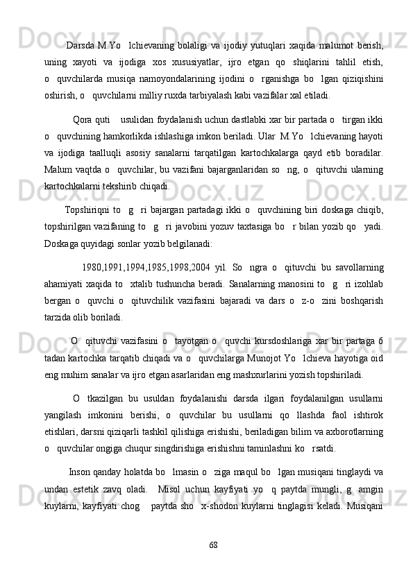             Darsda   M.Yo lchievaning   bolaligi   va   ijodiy   yutuqlari   xaqida   malumot   berish,
uning   xayoti   va   ijodiga   xos   xususiyatlar,   ijro   etgan   qo shiqlarini   tahlil   etish,	

o quvchilarda   musiqa   namoyondalarining   ijodini   o rganishga   bo lgan   qiziqishini	
  
oshirish, o quvchilarni milliy ruxda tarbiyalash kabi vazifalar xal etiladi.	

          Qora quti  usulidan foydalanish uchun dastlabki xar bir partada o tirgan ikki	
  
o quvchining hamkorlikda ishlashiga imkon beriladi. Ular  M.Yo lchievaning hayoti	
 
va   ijodiga   taalluqli   asosiy   sanalarni   tarqatilgan   kartochkalarga   qayd   etib   boradilar.
Malum  vaqtda o quvchilar, bu vazifani  bajarganlaridan so ng, o qituvchi  ularning	
  
kartochkalarni tekshirib chiqadi.
            Topshiriqni  to g ri bajargan partadagi  ikki  o quvchining biri doskaga chiqib,	
  
topshirilgan vazifaning to g ri javobini yozuv taxtasiga bo r bilan yozib qo yadi.	
   
Doskaga quyidagi sonlar yozib belgilanadi:
                1980,1991,1994,1985,1998,2004   yil.   So ngra   o qituvchi   bu   savollarning	
 
ahamiyati xaqida to xtalib tushuncha  beradi. Sanalarning manosini  to g ri izohlab	
  
bergan   o quvchi   o qituvchilik   vazifasini   bajaradi   va   dars   o z-o zini   boshqarish	
   
tarzida olib boriladi.
              O qituvchi   vazifasini   o tayotgan   o quvchi   kursdoshlariga   xar   bir   partaga   6
  
tadan kartochka tarqatib chiqadi va o quvchilarga Munojot Yo lchieva hayotiga oid	
 
eng muhim sanalar va ijro etgan asarlaridan eng mashxurlarini yozish topshiriladi.
          O tkazilgan   bu   usuldan   foydalanishi   darsda   ilgari   foydalanilgan   usullarni	

yangilash   imkonini   berishi,   o quvchilar   bu   usullarni   qo llashda   faol   ishtirok	
 
etishlari, darsni qiziqarli tashkil qilishiga erishishi, beriladigan bilim va axborotlarning
o quvchilar ongiga chuqur singdirishiga erishishni taminlashni ko rsatdi.	
 
                Inson qanday holatda bo lmasin o ziga maqul bo lgan musiqani tinglaydi va	
  
undan   estetik   zavq   oladi.     Misol   uchun   kayfiyati   yo q   paytda   mungli,   g amgin	
 
kuylarni,   kayfiyati   chog   paytda   sho x-shodon   kuylarni   tinglagisi   keladi.   Musiqani	
 
68 