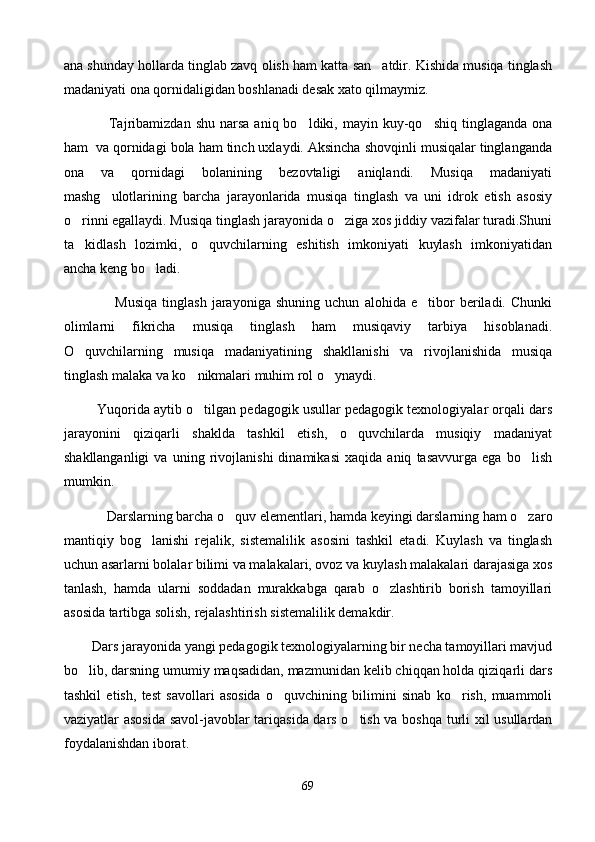 ana shunday hollarda tinglab zavq olish ham katta san atdir. Kishida musiqa tinglash
madaniyati ona qornidaligidan boshlanadi desak xato qilmaymiz.
                  Tajribamizdan  shu   narsa  aniq  bo ldiki,  mayin  kuy-qo shiq  tinglaganda  ona	
 
ham  va qornidagi bola ham tinch uxlaydi. Aksincha shovqinli musiqalar tinglanganda
ona   va   qornidagi   bolanining   bezovtaligi   aniqlandi.   Musiqa   madaniyati
mashg ulotlarining   barcha   jarayonlarida   musiqa   tinglash   va   uni   idrok   etish   asosiy	

o rinni egallaydi. Musiqa tinglash jarayonida o ziga xos jiddiy vazifalar turadi.Shuni	
 
ta kidlash   lozimki,   o quvchilarning   eshitish   imkoniyati   kuylash   imkoniyatidan
 
ancha keng bo ladi.	

                    Musiqa   tinglash   jarayoniga   shuning   uchun   alohida   e tibor   beriladi.   Chunki	

olimlarni   fikricha   musiqa   tinglash   ham   musiqaviy   tarbiya   hisoblanadi.
O quvchilarning   musiqa   madaniyatining   shakllanishi   va   rivojlanishida   musiqa	

tinglash malaka va ko nikmalari muhim rol o ynaydi.	
 
           Yuqorida aytib o tilgan pedagogik usullar pedagogik texnologiyalar orqali dars

jarayonini   qiziqarli   shaklda   tashkil   etish,   o quvchilarda   musiqiy   madaniyat	

shakllanganligi   va   uning   rivojlanishi   dinamikasi   xaqida   aniq   tasavvurga   ega   bo lish	

mumkin.
             Darslarning barcha o quv elementlari, hamda keyingi darslarning ham o zaro	
 
mantiqiy   bog lanishi   rejalik,   sistemalilik   asosini   tashkil   etadi.   Kuylash   va   tinglash	

uchun asarlarni bolalar bilimi va malakalari, ovoz va kuylash malakalari darajasiga xos
tanlash,   hamda   ularni   soddadan   murakkabga   qarab   o zlashtirib   borish   tamoyillari	

asosida tartibga solish, rejalashtirish sistemalilik demakdir.
         Dars jarayonida yangi pedagogik texnologiyalarning bir necha tamoyillari mavjud
bo lib, darsning umumiy maqsadidan, mazmunidan kelib chiqqan holda qiziqarli dars	

tashkil   etish,   test   savollari   asosida   o quvchining   bilimini   sinab   ko rish,   muammoli	
 
vaziyatlar asosida savol-javoblar tariqasida dars o tish va boshqa turli xil usullardan	

foydalanishdan iborat.
69 