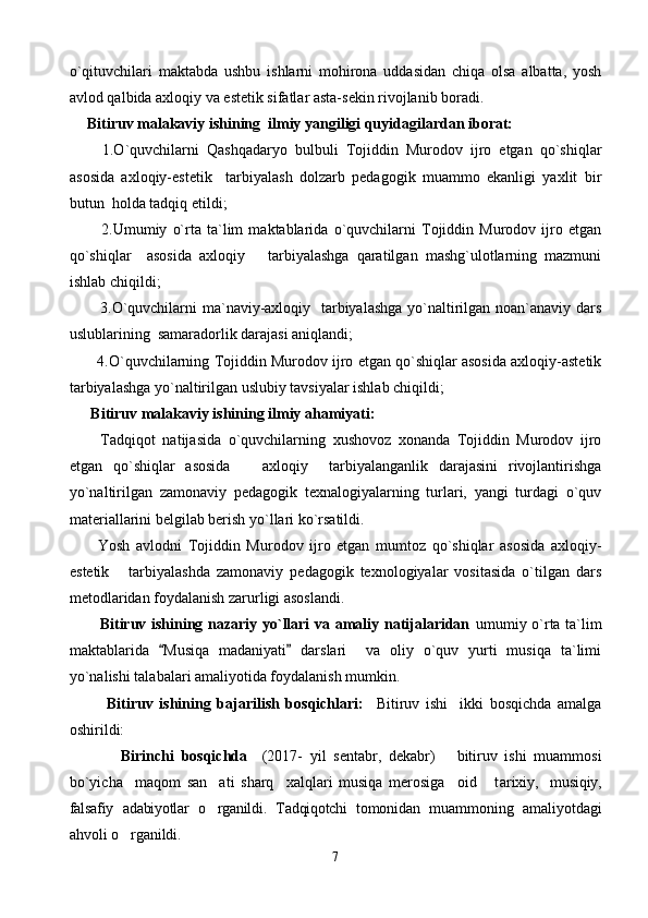 o`qituvchilari   maktabda   ushbu   ishlarni   mohirona   uddasidan   chiqa   olsa   albatta,   yosh
avlod qalbida axloqiy va estetik sifatlar asta-sekin rivojlanib boradi. 
  Bitiruv malakaviy ishining  ilmiy yangiligi quyidagilardan iborat: 
      1.O`quvchilarni   Qashqadaryo   bulbuli   Tojiddin   Murodov   ijro   etgan   qo`shiqlar
asosida   axloqiy-estetik     tarbiyalash   dolzarb   pedagogik   muammo   ekanligi   yaxlit   bir
butun  holda tadqiq etildi; 
        2.Umumiy   o`rta   ta`lim   maktablarida   o`quvchilarni   Tojiddin   Murodov   ijro   etgan
qo`shiqlar     asosida   axloqiy       tarbiyalashga   qaratilgan   mashg`ulotlarning   mazmuni
ishlab chiqildi; 
       3.O`quvchilarni  ma`naviy-axloqiy   tarbiyalashga yo`naltirilgan noan`anaviy dars
uslublarining  samaradorlik darajasi aniqlandi; 
     4.O`quvchilarning Tojiddin Murodov ijro etgan qo`shiqlar asosida axloqiy-astetik
tarbiyalashga yo`naltirilgan uslubiy tavsiyalar ishlab chiqildi;  
   Bitiruv malakaviy ishining ilmiy ahamiyati: 
      Tadqiqot   natijasida   o`quvchilarning   xushovoz   xonanda   Tojiddin   Murodov   ijro
etgan   qo`shiqlar   asosida       axloqiy     tarbiyalanganlik   darajasini   rivojlantirishga
yo`naltirilgan   zamonaviy   pedagogik   texnalogiyalarning   turlari,   yangi   turdagi   o`quv
materiallarini belgilab berish yo`llari ko`rsatildi. 
      Yosh   avlodni   Tojiddin   Murodov   ijro   etgan   mumtoz   qo`shiqlar   asosida   axloqiy-
estetik       tarbiyalashda   zamonaviy   pedagogik   texnologiyalar   vositasida   o`tilgan   dars
metodlaridan foydalanish zarurligi asoslandi. 
       Bitiruv ishining nazariy yo`llari va amaliy natijalaridan   umumiy o`rta ta`lim
maktablarida   Musiqa   madaniyati   darslari     va   oliy   o`quv   yurti   musiqa   ta`limi 
yo`nalishi talabalari amaliyotida foydalanish mumkin. 
            Bitiruv   ishining   bajarilish   bosqichlari:     Bitiruv   ishi     ikki   bosqichda   amalga
oshirildi:
              Birinchi   bosqichda     (2017-   yil   sentabr,   dekabr)       bitiruv   ishi   muammosi
bo`yicha     maqom   san ati   sharq     xalqlari   musiqa   merosiga     oid       t	
 arixiy,     musiqiy,
falsafiy   adabiyotlar   o rganildi.   Tadqiqotchi   tomonidan  
 muammoning   amaliyotdagi
ahvoli o rganildi.	

7 