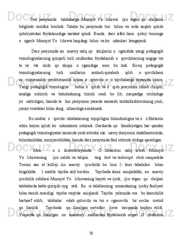           Test   jarayonida     talabalarga   Munojot   Yo lchieva     ijro   etgan   qo shiqlarni 
belgilash   vazifasi   beriladi.   Talaba   bu   jarayonda   bor     bilim   va   esda   saqlab   qolish
qobiliyatidan   foydalanishga   xarakat   qiladi.   Bunda     dars   sifati   ham     ijobiy   tomonga
o zgarib  Munojot Yo lchieva haqidagi  bilim  va ko nikmlari  kengayadi.	
  
                Dars   jarayonida   an anaviy   xalq   qo shiqlarini   o rgatishda   yangi   pedagogik	
  
texnologiyalarning   qiziqarli   turli   usullardan   foydalanish   o quvchilarning   ongiga   tez	

ta sir   eta   olish   qo shiqni   o rganishga   asos   bo ladi.   Biroq   pedagogik	
   
texnologiyalarning   turli   usullarini   aralash-quralash   qilib   o quvchilarni	

zo riqtirmaslik,   zeriktirmaslik   uchun   o qituvchi   o z   tajribalariga   tayanishi   lozim.	
  
Yangi  pedagogik texnologiya   butun o qitish va  o qish jarayonini  ishlab chiqish,	
  
amalga   oshirish   va   baholashning   tizimli   usuli   bo lib,   maqsadga   erishishga	

yo naltirilgan,   hamda   ta lim   jarayonini   yanada   samarali   tashkillashtirishning   jonli,	
 
jonsiz vositalari bilan shug ullanishga asoslanadi. 	

          Bu usullar  o quvchi- talabalarning  topqirligini bilimdonligini va o z fikrlarini	
 
erkin   bayon   qilish   ko nikmalarni   oshiradi.   Darslarda   qo llanilayotgan   har   qanday	
 
pedagogik texnologiyalar zamirida yosh avlodni ma naviy dunyosini shakllantirishda,	

bilimdonlikka, xozirjavoblikka, hamda dars jarayonida faol ishtirok etishga qaratilgan.
  Men       o z   dissertatsiyamda   O zbekiston   xalq   artisti   Munojot	
  
Yo lchievaning         ijro   uslubi   va   talqini     targ ibot   va   tashviqot     etish   maqsadida	
  
Termiz   san at   kolleji   An anaviy     ijrochilik   bo limi   2-   kurs   tabalalari     bilan	
  
birgalikda     1 soatlik  tajriba olib bordim.    Tajribada shuni  aniqladikki,  an anaviy	

ijrochilik   sohibasi   Munojot   Yo lchievaning   hayoti   va   ijodi,    ijro   etgan    qo shiqlari	
 
talabalarda katta qiziqish uyg otdi.  Ba zi talablarning  xonandaning  ijodiy faoliyati	
 
bilan tanish emasligi   tajriba vaqtida   aniqlandi. Tajriba   yakunida esa     bu kamchilik
bartaraf   etilib,     talabalar     eslab   qoluvchi   va   tez   o rganuvchi     bir   necha     metod	

qo llanildi.       Tajribada     qo llanilgan   metodlar     ilova     tariqasida   taqdim   etildi.	
 
Yuqorida   qo llanilgan     no ananaviy     usullardan   foydalanish   orqari     O zbekiston	
  
70 