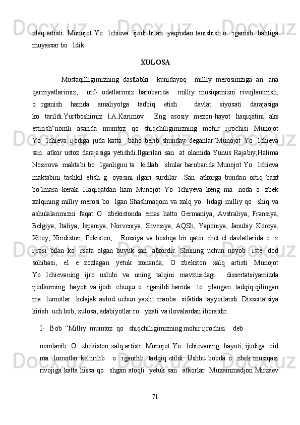 xlaq artisti   Munojot Yo lchieva   ijodi bilan   yaqindan tanishish o rganish   bahtiga 
muyassar bo ldik.	

XULOSA
              Mustaqilligimizning   dastlabki     kunidayoq     milliy   merosimziga   an ana	

qaririyatlarimiz,     urf-   odatlarimiz   barobarida     milliy   musiqamizni   rivojlantirish,
o rganish   hamda   amaliyotga   tadbiq   etish     davlat   siyosati   darajasiga	

ko tarildi.Yurtboshimiz   I.A.Karimov   Eng   asosiy   mezon-hayot   haqiqatini   aks
 
ettirish”nomli   asarida   mumtoz   qo shiqchiligimizning   mohir   ijrochisi   Munojot	

Yo lchieva   ijodiga   juda   katta     baho   berib   shunday   deganlar”Munojot   Yo lchieva	
 
san atkor   ustoz   darajasiga   yetishdi.Ilgarilari   san at   olamida   Yunus   Rajabiy,Halima
 
Nosirova   maktabi bo lganligini ta kidlab     shular barobarida Munojot Yo lchieva	
  
maktabini   tashkil   etish   g oyasini   ilgari   surdilar .San atkorga   bundan   ortiq   baxt	
  
bo`lmasa   kerak.   Haqiqatdan   ham   Munojot   Yo lchiyeva   keng   ma noda   o zbek	
  
xalqining  milliy  merosi  bo lgan  Shashmaqom   va  xalq  yo lidagi  milliy  qo shiq  va	
  
ashulalarimizni   faqat   O zbekistonda   emas   hatto   Germaniya,   Avstraliya,   Fransiya,	

Belgiya,   Italiya,   Ispaniya,   Norveniya,   Shvesiya,   AQSh,   Yaponiya,   Janubiy   Koreya,
Xitoy,   Xindiston,   Pokiston,       Rossiya   va   boshqa   bir   qator   chet   el   davlatlarida   o z	

ijrosi   bilan   ko rsata   olgan   buyuk   san atkordir.   Shuning   uchun   noyob     iste dod	
  
sohibasi,   el   e zozlagan   yetuk   xonanda,   O zbekston   xalq   artisti   Munojot
 
Yo lchievaning   ijro   uslubi   va   uning   talqini   mavzusidagi     dissertatsiyamizda	

ijodkorning   hayoti va ijodi   chuqur o rganildi hamda     to plangan   tadqiq qilingan	
 
ma lumotlar     kelajak   avlod   uchun   yaxlit   manba     sifatida   tayyorlandi.   Dissertatsiya	

kirish  uch bob, xulosa, adabiyotlar ro yxati va ilovalardan iboratdir. 	

I- Bob  “Milliy  mumtoz  qo shiqchiligimizning mohir ijrochisi  deb	
 
nomlanib   O zbekiston xalq artisti   Munojot Yo lchievaning   hayoti, ijodiga   oid	
 
ma lumotlar   keltirilib       o rganilib     tadqiq   etildi.   Ushbu   bobda   o zbek  musiqasi	
  
rivojiga katta hissa  qo shgan atoqli    yetuk san atkorlar   Muxammadjon Mirzaev	
 
71 