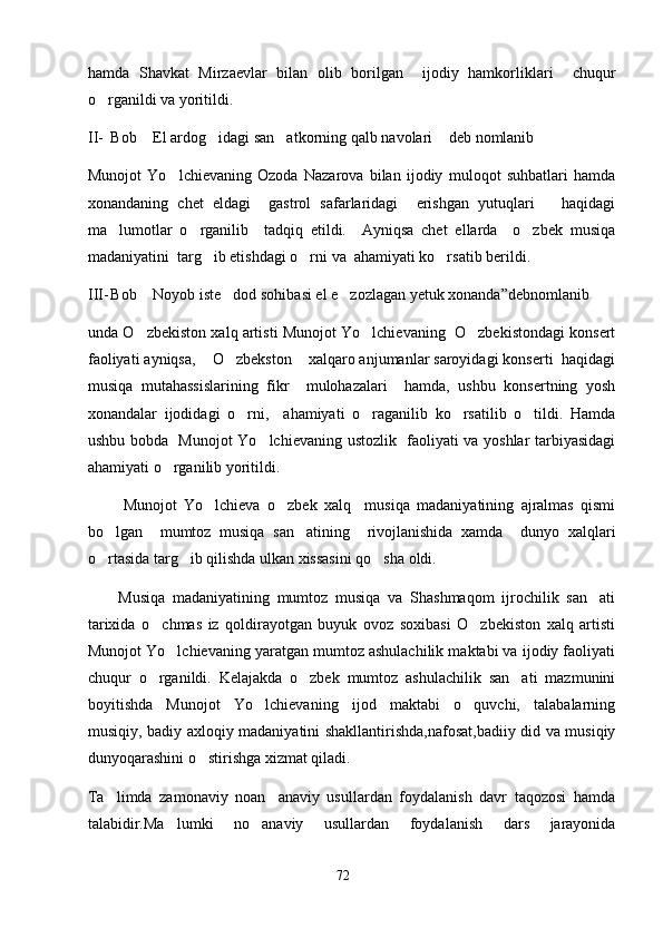 hamda   Shavkat   Mirzaevlar   bilan   olib   borilgan     ijodiy   hamkorliklari     chuqur
o rganildi va yoritildi. 
II- Bob  El ardog idagi san atkorning qalb navolari  deb nomlanib	
   
Munojot   Yo lchievaning   Ozoda   Nazarova   bilan   ijodiy   muloqot   suhbatlari   hamda	

xonandaning   chet   eldagi     gastrol   safarlaridagi     erishgan   yutuqlari       haqidagi
ma lumotlar   o rganilib     tadqiq   etildi.     Ayniqsa   chet   ellarda     o zbek   musiqa	
  
madaniyatini  targ ib etishdagi o rni va  ahamiyati ko rsatib berildi. 	
  
III- Bob  Noyob iste dod sohibasi el e zozlagan yetuk xonanda”debnomlanib	
  
unda O zbekiston xalq artisti Munojot Yo lchievaning  O zbekistondagi konsert
  
faoliyati ayniqsa,  O zbekston  xalqaro anjumanlar saroyidagi konserti  haqidagi	
  
musiqa   mutahassislarining   fikr     mulohazalari     hamda,   ushbu   konsertning   yosh
xonandalar   ijodidagi   o rni,     ahamiyati   o raganilib   ko rsatilib   o tildi.   Hamda	
   
ushbu bobda   Munojot Yo lchievaning ustozlik   faoliyati va yoshlar tarbiyasidagi	

ahamiyati o rganilib yoritildi. 	

          Munojot   Yo lchieva   o zbek   xalq     musiqa   madaniyatining   ajralmas   qismi	
 
bo lgan     mumtoz   musiqa   san atining     rivojlanishida   xamda     dunyo   xalqlari	
 
o rtasida targ ib qilishda ulkan xissasini qo sha oldi.  
  
        Musiqa   madaniyatining   mumtoz   musiqa   va   Shashmaqom   ijrochilik   san ati	

tarixida   o chmas   iz   qoldirayotgan   buyuk   ovoz   soxibasi   O zbekiston   xalq   artisti	
 
Munojot Yo lchievaning yaratgan mumtoz ashulachilik maktabi va ijodiy faoliyati	

chuqur   o rganildi.   Kelajakda   o zbek   mumtoz   ashulachilik   san ati   mazmunini	
  
boyitishda   Munojot   Yo lchievaning   ijod   maktabi   o quvchi,   talabalarning	
 
musiqiy, badiy axloqiy madaniyatini shakllantirishda,nafosat,badiiy did va musiqiy
dunyoqarashini o stirishga xizmat qiladi.	

Ta limda   zamonaviy   noan anaviy   usullardan   foydalanish   davr   taqozosi   hamda	
 
talabidir.Ma lumki   no anaviy   usullardan   foydalanish   dars   jarayonida	
 
72 