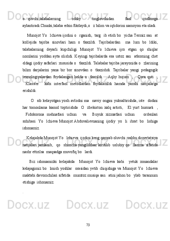 o quvchi,talabalarning   oddiy   tinglovchidan   faol   ijodkorga
aylantiradi.Chunki,talaba erkin fikrlaydi,o z bilim va iqtidorini namoyon eta oladi.	

     Munojot Yo lchieva ijodini o rganish,  targ ib etish bo yicha Termiz san at	
    
kollejida   tajriba   sinovlari   ham   o tkazildi.   Tajribalardan     ma lum   bo ldiki,	
  
talabalarning   deyarli   kupchiligi   Munojot   Yo lchieva   ijro   etgan   qo shiqlar	
 
nomlarini   yoddan   ayta   olishdi.   Keyingi   tajribalarda   esa   ustoz   san atkorning   chet	

eldagi ijodiy safarlari  xususida o tkazildi. Talabalar tajriba jar	
 a yonida o zlarining	
bilim   darjalarini   yana   bir   bor   sinovdan   o tkazishdi.   Tajribalar   yangi   pedagogik	

texnologiyalardan   foydalangan   holda   o tkazildi.   Aqliy   hujum ,   Qora   quti ,	
    
Klasster   kabi   interfaol   metodlardan   foydalanildi   hamda   yaxshi   natijalarga	
 
erishildi.
            O sib kelayotgan yosh avlodni  ma naviy ongini  yuksaltirishda, iste dodini	
  
har   tomonlama   kamol   toptirishda     O zbekiston   xalq   artisti,   El   yurt   hurmati ,	
  
Fidokorona   mehnatlari   uchun   va   Buyuk   xizmatlari   uchun     ordenlari	
   
sohibasi   Yo lchieva Munojot Abduvalievnaning   ijodiy   yo li   ibrat   bo lishiga	
  
ishonamiz.
     Kelajakda Munojot Yo lchieva  ijodini keng qamrab oluvchi  ushbu dissertatsiya	

natijalari jamlanib,   qo shimcha yangiliklaar kiritilib  uslubiy qo llanma  sifatida	
 
nashr ettirilsa  maqsadga muvofiq bo lardi. 	

      Biz   ishonamizki   kelajakda     Munojot   Yo lchieva   kabi     yetuk   xonandalar	

kelajagimiz   bo lmish   yoshlar     orasidan   yetib   chiqishiga   va   Munojot   Yo lchieva	
 
maktabi davomchilari sifatida   mumtoz musiqa san atini jahon bo ylab  tarannum	
 
etishiga  ishonamiz.
.
73 