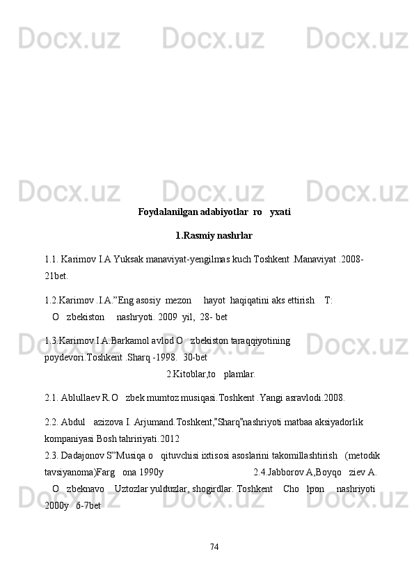 Foydalanilgan adabiyotlar  ro yxati
1.Rasmiy nashrlar
1.1. Karimov I.A Yuksak manaviyat-yengilmas kuch Toshkent .Manaviyat .2008-
21bet.
1.2.Karimov .I.A.”Eng asosiy  mezon   hayot  haqiqatini aks ettirish  T: 	
 
O zbekiston   nashryoti. 2009  yil,  28- bet	
  
1.3.Karimov.I.A.Barkamol avlod O zbekiston taraqqiyotining 	

poydevori.Toshkent .Sharq -1998.  30-bet
                                                   2.Kitoblar,to plamlar.	

2.1. Ablullaev R.O zbek mumtoz musiqasi.Toshkent .Yangi asravlodi.2008.	

2.2. Abdul azizova I.	
   Arjumand.Toshkent, Sharq nashriyoti matbaa aksiyadorlik 	 
kompaniyasi Bosh tahririyati.2012  
2.3. Dadajonov S”Musiqa o qituvchisi ixtisosi asoslarini takomillashtirish (metodik 	
 
tavsiyanoma)Farg ona 1990y                                     2.4.Jabborov A,Boyqo ziev A. 	
 
O zbeknavo  Uztozlar yulduzlar, shogirdlar. Toshkent  Cho lpon   nashriyoti 	
     
2000y   6-7bet
74 