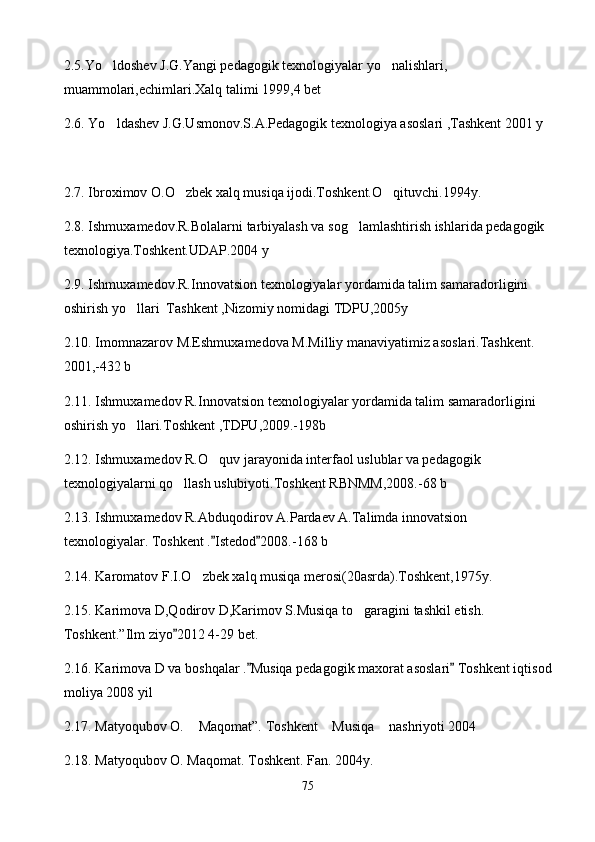 2.5. Yo ldoshev J.G.Yangi pedagogik texnologiyalar yo nalishlari,  
muammolari,echimlari.Xalq talimi 1999,4 bet
2. 6 . Yo ldashev J.G.Usmonov.S.A.Pedagogik texnologiya asoslari ,Tashkent 2001 y

2. 7 . Ibroximov O.O zbek xalq musiqa ijodi.Toshkent.O qituvchi.1994y.	
 
2. 8 . Ishmuxamedov.R.Bolalarni tarbiyalash va sog lamlashtirish ishlarida pedagogik  	

texnologiya.Toshkent.UDAP.2004 y
2. 9 . Ishmuxamedov.R.Innovatsion texnologiyalar yordamida talim samaradorligini 
oshirish yo llari  Tashkent ,Nizomiy nomidagi TDPU,2005y	

2. 10 . Imomnazarov M.Eshmuxamedova M.Milliy manaviyatimiz asoslari.Tashkent. 
2001,-432 b
2. 11 .  Ishmuxamedov R.Inn o vatsion texn o logiyalar yordamida talim samaradorligini 
oshirish y o llari.Toshkent ,TDPU,2009.-198b

2.1 2 . Ishmuxamedov R.O quv jarayonida interfaol uslublar va pedagogik 	

texnologiyalarni qo llash uslubiyoti.Toshkent RBNMM,2008.-68 b	

2.1 3 . Ishmuxamedov R.Abduqodirov A.Pardaev A.Talimda innovatsion 
texnologiyalar. Toshkent . Istedod 2008.-168 b	
 
2.1 4 . Karomatov F.I.O zbek xalq musiqa merosi(20asrda).Toshkent,1975y.	

2.1 5 . Karimova D,Qodirov D,Karimov S.Musiqa to garagini tashkil etish.  	

Toshkent.”Ilm ziyo 2012 4-29 bet.	

2.1 6 . Karimova D va boshqalar . Musiqa pedagogik maxorat asoslari  Toshkent iqtisod	
 
moliya 2008 yil
2.1 7 . Matyoqubov O.  Maqomat”. Toshkent  Musiqa  nashriyoti 2004	
  
2.1 8 . Matyoqubov O. Maqomat. Toshkent. Fan. 2004y.
75 