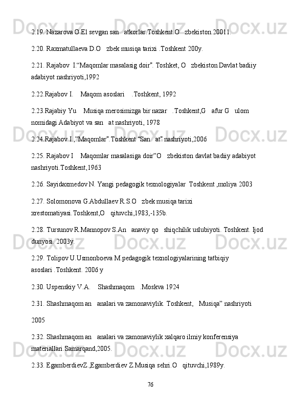 2.1 9 . Nazarova O.El sevgan san atkorlar.Toshkent.O zbekiston.20011. 
2. 20 . Raxmatullaeva D.O zbek musiqa tarixi .Toshkent 200y.	

2. 21 . Rajabov  I.“Maqomlar masalasig doir . Toshket, O zbekiston Davlat badiiy 	
	
adabiyot nashriyoti,1992 
2.2 2 .Rajabov I.  Maqom asoslari  .Toshkent, 1992	
 
2.2 3 .Rajabiy Yu  Musiqa merosimizga bir nazar .Toshkent,G afur G ulom 
   
nomidagi Adabiyot va san at nashriyoti, 1978 	

2.2 4 .Rajabov I.,”Maqomlar .Toshkent  San at  nashriyoti,2006
  	
2.2 5 . Rajabov I  Maqomlar masalasiga doir”O zbekiston davlat badiiy adabiyot 	
 
nashriyoti.Toshkent,1963
2.2 6 . Sayidaxmedov N. Yangi pedagogik texnologiyalar  Toshkent ,moliya 2003 
2.2 7 . Solomonova G.Abdullaev R.S.O zbek musiqa tarixi 	

xrestomatiyasi.Toshkent,O qituvchi,1983,-135b.	

2.2 8 . Tursunov R.Mannopov S.An anaviy qo shiqchilik uslubiyoti. Toshkent. Ijod 	
 
dunyosi. 2003y.
2.2 9 . Tolipov U.Usmonboeva M.pedagogik texnologiyalarining tatbiqiy 
asoslari .Toshkent. 2006 y 
2. 30 . Uspenskiy V.A.  Shashmaqom .Moskva 1924	
 
2. 31 . Shashmaqom an analari va zamonaviylik. Toshkent, Musiqa” nashriyoti
 
2005
2.3 2 . Shashmaqom an analari va zamonaviylik xalqaro ilmiy konferensiya 

materiallari.Samarqand,2005.
2.3 3 . EgamberdievZ.,Egamberdiev Z.Musiqa sehri.O qituvchi,1989y.   	

76 