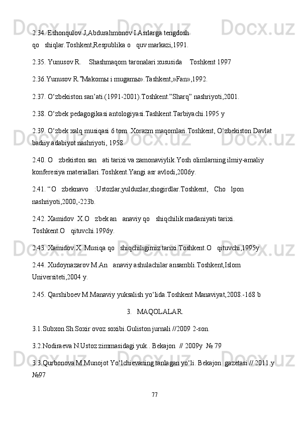 2.3 4 . Eshonqulov J,Abdurahmonov I.Asrlarga tengdosh 
qo shiqlar.Toshkent,Respublika o quv markazi,1991. 
2.3 5 . Yunusov R.  Shashmaqom taronalari xususida  Toshkent 1997	
 
2.3 6 .Yunusov R. Makom
 ы  i mugam ы ».Tashkent,»Fan»,1992.
2.3 7 . O‘zbekiston san’ati.(1991-2001).Toshkent.”Sharq” nashriyoti,2001.
2.3 8 . O‘zbek pedagogikasi antologiyasi.Tashkent.Tarbiyachi.1995 y
2.3 9 . O‘zbek xalq musiqasi 6 tom .Xorazm maqomlari.Toshkent, O‘zbekiston Davlat 
badiiy adabiyot nashriyoti, 1958
2. 40 . O zbekiston san ati tarixi va zamonaviylik.Yosh olimlarning ilmiy-amaliy 	
 
konferesiya materiallari.Toshkent.Yangi asr avlodi,2006y.
2. 41 .  “ O zbeknavo :Ustozlar,yulduzlar,shogirdlar.Toshkent, Cho lpon  
    
nashriyoti,2000,-223b.
2.42.  Xamidov  X.O zbek an anaviy qo shiqchilik madaniyati tarixi. 	
  
Toshkent.O qituvchi.1996y.	

2.43.  Xamidov.X .Musiqa qo shiqchiligimiz tarixi.Toshkent.O qituvchi,1995y.	
 
2.44.  Xudoynazarov M.An anaviy ashulachilar ansambli.Toshkent,Islom 	

Universiteti,2004 y. 
2.45.  Qarshiboev M.Manaviy yuksalish yo‘lida.Toshkent Manaviyat,2008.-168 b
3.   MAQOLALAR.
3.1.Subxon Sh.Soxir ovoz soxibi.Guliston jurnali //2009 2-son.  
3.2.Nodiraeva N.Ustoz zimmasidagi yuk.. Bekajon  // 2009y  № 79 
3.3.Qurbonova M.Munojot Yo‘lchievaning tanlagan yo‘li. Bekajon  gazetasi // 2011 y 
№97
77 