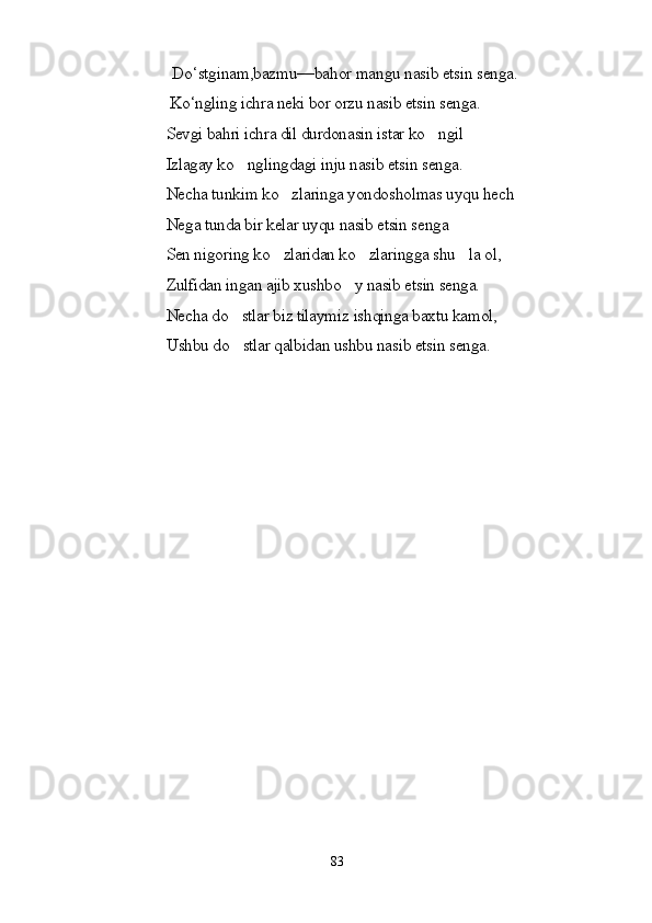     Do‘stginam,bazmu—bahor mangu nasib etsin senga.
                          Ko‘ngling ichra neki bor orzu nasib etsin senga.
                         Sevgi bahri ichra dil durdonasin istar ko ngil
                         Izlagay ko nglingdagi inju nasib etsin senga.	

                         Necha tunkim ko zlaringa yondosholmas uyqu hech	

                         Nega tunda bir kelar uyqu nasib etsin senga
                         Sen nigoring ko zlaridan ko zlaringga shu la ol,
  
                         Zulfidan ingan ajib xushbo y nasib etsin senga.	

                         Necha do stlar biz tilaymiz ishqinga baxtu kamol,	

                         Ushbu do stlar qalbidan ushbu nasib etsin senga.

83 
