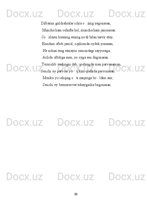 Dilbarim gulchehralar ichra o zing yagonasan,
         Muncha ham oshufta hol, muncha ham janonasan. 
     So zlayin husning sening ne til bilan tasvir etay, 	

    Kunduzi oftob jamol, oqshomda oydek yonasan;
                                Ne uchun teng etmayin osmondagi sayyoraga,
                           Aslida  oftobga men, yo oyga sen dugonasan.
           Termulib  vaslingni deb, qoshingda men parvonaman, 
    Senchi ey  parvosi  yo q	
  kim qoshida parvonasan. 
                                Menku yo  ishqing o ti zanjiriga bo ldim asir,
 
                           Senchi ey  bemuruvvat tokaygacha begonasan.
86 