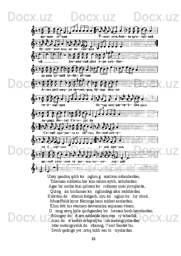 Uzay qandoq qilib ko nglim g azalxon oshnolardan, 
Tilarman suhbatin har kun salom aytib, sabolardan.
       Agar bir necha kun qolsam ko rishmay men yiroqlarda,	

                              Qulog im tinchimas ko nglimdagi aksi sadolardan.	
 
         Kdsrdon do stlarim kelgach, uyu ko nglim bo lur obod,	
  
                              Musaffolik kirur fikrimga ham suhbat asolardan.
                              Elim deb his etarmen davramizni anjuman etsam,
               O zing zavq birla quchganday bo lurman hush-havolardan.	
 
                               Bilingay do st aro suhbatda kim sun iy tabiatlik,	
 
                               Aziz do st mehri ortiqroq bo lur mehrigiyolardan.	
 
                               Istar mehrigiyolik do stlaring, Vosit Saodat bu,	

                               Sevib qadriga yet, ortiq bilib sen to tiyolardan.	

88 